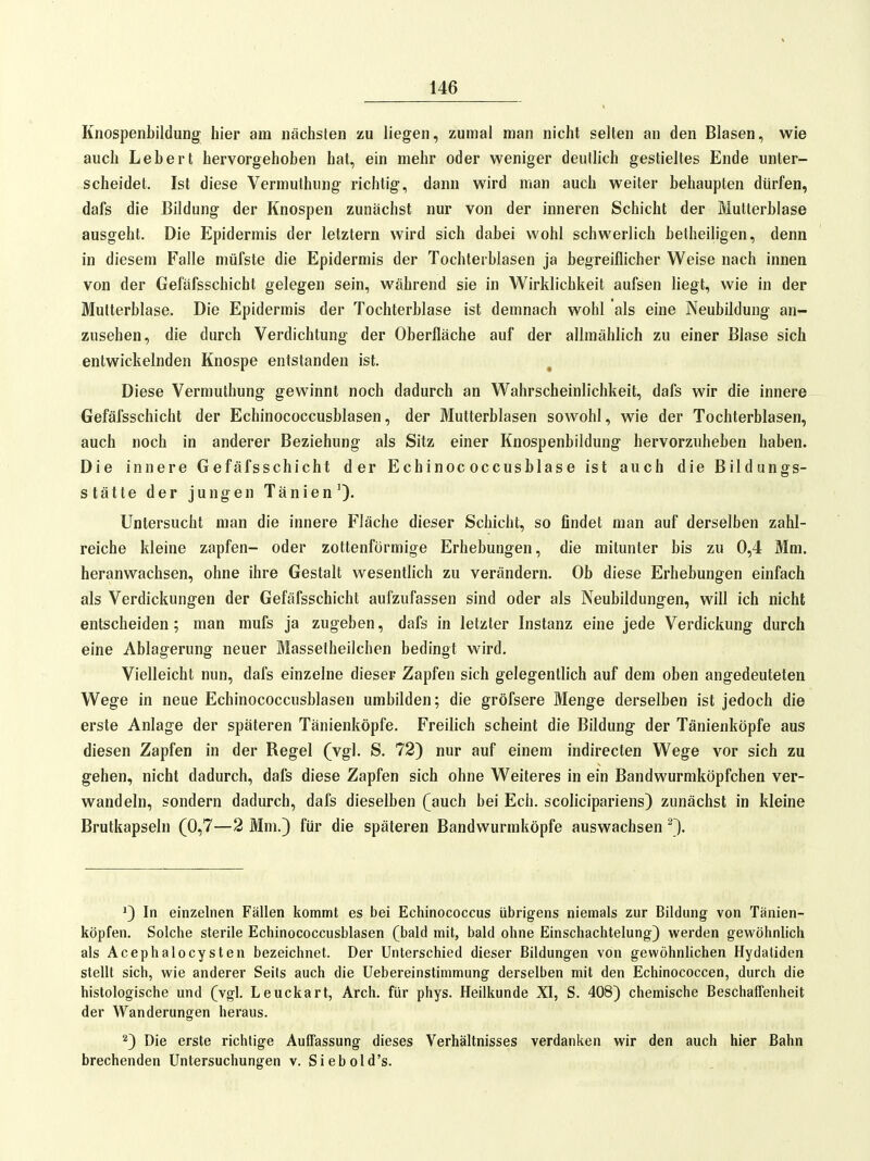 Knospenbildung hier am nächsten zu liegen, zumal man nicht selten an den Blasen, wie auch Lebert hervorgehoben hat, ein mehr oder weniger deutlich gestieltes Ende unter- scheidet. Ist diese Vermuthung richtig, dann wird man auch weiter behaupten dürfen, dafs die Bildung der Knospen zunächst nur von der inneren Schicht der Multerblase ausgeht. Die Epidermis der letztern wird sich dabei wohl schwerlich betheiligen, denn in diesem Falle müfste die Epidermis der Tochterblasen ja begreiflicher Weise nach innen von der Gefäfsschicht gelegen sein, während sie in Wirklichkeit aufsen liegt, wie in der Mutterblase. Die Epidermis der Tochterblase ist demnach wohl als eine Neubildung an- zusehen, die durch Verdichtung der Oberfläche auf der allmählich zu einer Blase sich entwickelnden Knospe entstanden ist. Diese Vermuthung gewinnt noch dadurch an Wahrscheinlichkeit, dafs wir die innere Gefäfsschicht der Echinococcusblasen, der Mutterblasen sowohl, wie der Tochterblasen, auch noch in anderer Beziehung als Sitz einer Knospenbildung hervorzuheben haben. Die innere Gefäfsschicht der Echinococcusblase ist auch die Bildungs- stätte der jungen Tänien^. Untersucht man die innere Fläche dieser Schicht, so findet man auf derselben zahl- reiche kleine zapfen- oder zottenförmige Erhebungen, die mitunter bis zu 0,4 Mm. heranwachsen, ohne ihre Gestalt wesentlich zu verändern. Ob diese Erhebungen einfach als Verdickungen der Gefäfsschicht aufzufassen sind oder als Neubildungen, will ich nicht entscheiden; man mufs ja zugeben, dafs in letzter Instanz eine jede Verdickung durch eine Ablagerung neuer Massetheilchen bedingt wird. Vielleicht nun, dafs einzelne dieser Zapfen sich gelegentlich auf dem oben angedeuteten Wege in neue Echinococcusblasen umbilden; die gröfsere Menge derselben ist jedoch die erste Anlage der späteren Tänienköpfe. Freilich scheint die Bildung der Tänienköpfe aus diesen Zapfen in der Regel (vgl. S. 72) nur auf einem indirecten Wege vor sich zu gehen, nicht dadurch, dafs diese Zapfen sich ohne Weiteres in ein Bandwurmköpfchen ver- wandeln, sondern dadurch, dafs dieselben (auch bei Ech. scolicipariens) zunächst in kleine Brutkapseln (0,7—2 Mm.} für die späteren Bandwurmköpfe auswachsen ^1. '3 In einzelnen Fällen kommt es bei Echinococcus übrigens niemals zur Bildung von Tänien- köpfen. Solche sterile Echinococcusblasen (bald mit, bald ohne Einschachtelung) werden gewöhnlich als Acephalocysten bezeichnet. Der Unterschied dieser Bildungen von gewöhnlichen Hydatiden stellt sich, wie anderer Seifs auch die Uebereinstimmung derselben mit den Echinococcen, durch die histologische und (vgl. Leuckart, Arch. für phys. Heilkunde XI, S. 408) chemische Beschaffenheit der Wanderungen heraus. 2) Die erste richtige Auffassung dieses Verhältnisses verdanken wir den auch hier Bahn brechenden Untersuchungen v. Siebold's.