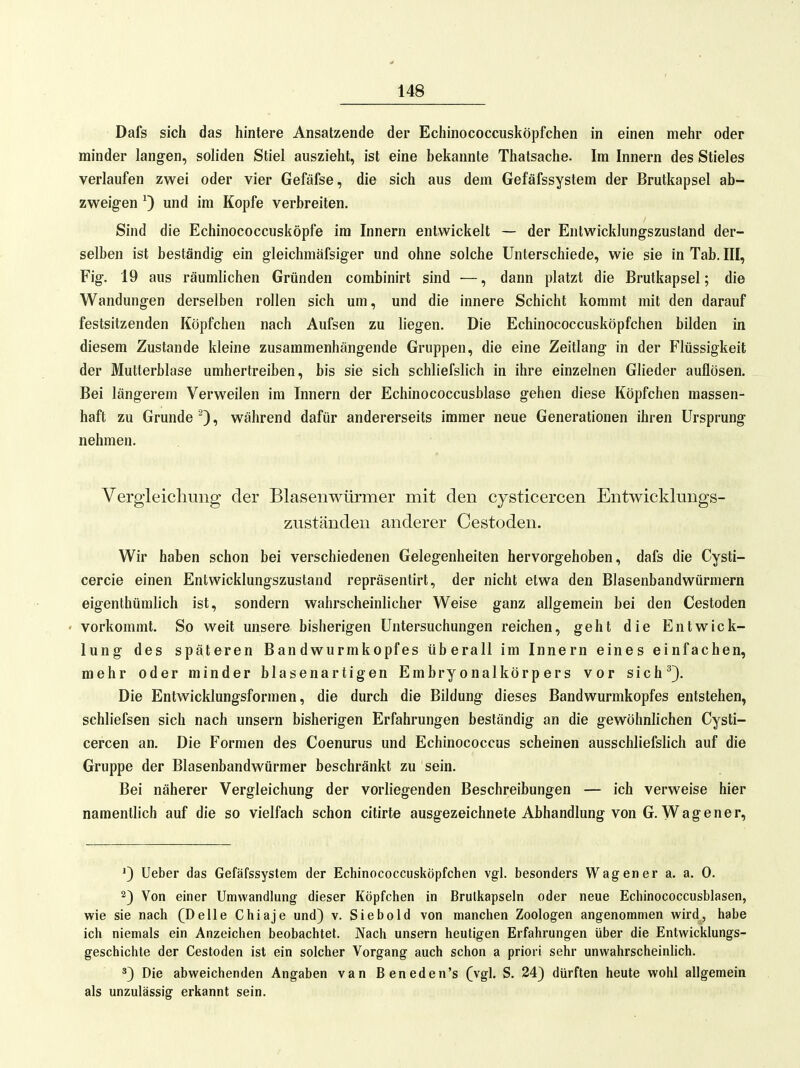 Dafs sich das hintere Ansatzende der Echinococcusköpfchen in einen mehr oder minder langen, soliden Stiel auszieht, ist eine bekannte Thatsache. Im Innern des Stieles verlaufen zwei oder vier Gefäfse, die sich aus dem Gefäfssystem der Brutkapsel ab- zweigen ^ und im Kopfe verbreiten. Sind die Echinococcusköpfe im Innern entwickelt — der Entwicklungszustand der- selben ist beständig ein gleichmäfsiger und ohne solche Unterschiede, wie sie in Tab. III, Fig. 19 aus räumlichen Gründen corabinirt sind —, dann platzt die Brutkapsel; die Wandungen derselben rollen sich um, und die innere Schicht kommt mit den darauf festsitzenden Köpfchen nach Aufsen zu liegen. Die Echinococcusköpfchen bilden in diesem Zustande kleine zusammenhängende Gruppen, die eine Zeitlang in der Flüssigkeit der Mutterblase umhertreiben, bis sie sich schliefslich in ihre einzelnen Glieder auflösen. Bei längerem Verweilen im Innern der Echinococcusblase gehen diese Köpfchen massen- haft zu Grunde ^), während dafür andererseits immer neue Generationen ihren Ursprung nehmen. Vergleichung der Blasenwürmer mit den cysticercen Entwicklungs- zuständen anderer Cestoden. Wir haben schon bei verschiedenen Gelegenheiten hervorgehoben, dafs die Cysti- cercie einen Entwicklungszustand repräsentirt, der nicht etwa den Blasenbandwürmern eigenthümlich ist, sondern wahrscheinlicher Weise ganz allgemein bei den Cestoden ' vorkommt. So weit unsere bisherigen Untersuchungen reichen, geht die Entwick- lung des späteren Bandwurmkopfes überall im Innern eines einfachen, mehr oder minder blasenartigen Embryonalkörpers vor sich^}. Die Entwicklungsformen, die durch die Bildung dieses Bandwurmkopfes entstehen, schliefsen sich nach unsern bisherigen Erfahrungen beständig an die gewöhnlichen Cysti- cercen an. Die Formen des Coenurus und Echinococcus scheinen ausschliefslich auf die Gruppe der Blasenbandwürmer beschränkt zu sein. Bei näherer Vergleichung der vorliegenden Beschreibungen — ich verweise hier namentlich auf die so vielfach schon citirte ausgezeichnete Abhandlung von G. Wagener, lieber das Gefäfssystem der Echinococcusköpfchen vgl. besonders Wagen er a. a. 0. 2) Von einer Umwandlung dieser Köpfchen in Brulkapseln oder neue Echinococcusblasen, wie sie nach (Delle Chiaje und) v. Siebold von manchen Zoologen angenommen wird, habe ich niemals ein Anzeichen beobachtet. Nach unsern heutigen Erfahrungen über die Entwicklungs- geschichte der Cestoden ist ein solcher Vorgang auch schon a priori sehr unwahrscheinlich. *) Die abweichenden Angaben van Beneden's (vgl. S. 24) dürften heute wohl allgemein als unzulässig erkannt sein.