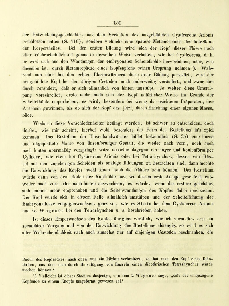 der Entwicklungsgeschichte, aus dem Verhalten des ausgebildeten Cysticercus Arionis erschlossen hatten (S. 119), sondern vielmehr eine spätere Metamorphose des betreffen- den Körpertheiles. Bei der ersten Bildung wird sich der Kopf dieser Thiere nach aller Wahrscheinlichkeit genau in derselben Weise verhalten, wie bei Cysticercus, d. h. er wird sich aus den Wandungen der embryonalen Scheitelhöhle hervorbilden, oder, was dasselbe ist, durch Metamorphose eines Kopfzapfens seinen Ursprung nehmen Wäh- rend nun aber bei den echten Blasenwürmern diese erste Bildung persistirt, wird der neugebildete Kopf bei den übrigen Cestoden noch anderweitig verändert, und zwar da- durch verändert, dafs er sich allmählich von hinten umstülpt. Je weiter diese Umstül- pung vorschreitet, desto mehr mufs sich der Kopf natürlicher Weise im Grunde der Scheitelhöhle emporheben; es wird, besonders bei wenig durchsichtigen Präparaten, den Anschein gewinnen, als ob sich der Kopf erst jetzt, durch Erhebung einer eigenen Masse, bilde. Wodurch diese Verschiedenheiten bedingt werden, ist schwer zu entscheiden, doch dürfte, wie mir scheint, hierbei wohl besonders die Form des Rostellums in's Spiel kommen. Das Rosteilum der Blasenbandwürmer bildet bekanntlich (_S. 35) eine kurze und abgeplattete Masse von linsenförmiger Gestalt, die weder nach vorn, noch auch nach hinten übermäfsig vorspringt; wäre dasselbe dagegen ein langer und keulenförmiger Cylinder, wie etwa bei Cysticercus Arionis oder bei Tetrarhynchus, dessen vier Rüs- sel mit den zugehörigen Scheiden als analoge Bildungen zu betrachten sind, dann möchte die Entwicklung des Kopfes wohl kaum noch die frühere sein können. Das Rostellum würde dann von dem Boden der Kopfhöhle aus, wo dessen erste Anlage geschieht, ent- weder nach vorn oder nach hinten auswachsen; es würde, wenn das erstere geschähe, sich immer mehr emporheben und die Seitenwandungen des Kopfes dabei nachziehen. Der Kopf würde sich in diesem Falle allmählich umstülpen und der Scheitelöffnung der Embryonalblase entgegen wachsen, ganz so, wie es Stein bei dem Cysticercus Arionis und G. W a g e n e r bei den Tetrarhynchen u. a. beschrieben haben. Ist dieses Emporwachsen des Kopfes übrigens wirklich, wie ich vermuthe, erst ein secundärer Vorgang und von der Entwicklung des Rosteilums abhängig, so wird es sich aller Wahrscheinlichkeit nach auch zunächst nur auf diejenigen Cestoden beschränken, die Boden des Kopfsackes nach oben wie ein Pilzhut verbreitert, so hat man den Kopf eines Dibo- thrium, aus dem man durch Hinzufügung von Rüsseln einen dibothrischen Tetrarhynchus würde machen können. 1) Vielleicht ist dieses Stadium dasjenige, von dem G. Wagener sagt, „dafs das eingezogene Kopfende zu einem Knopfe umgeformt gewesen sei.