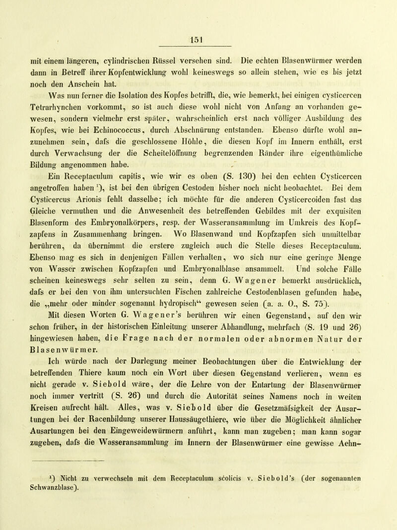 mit einem längeren, cylindrischen Rüssel versehen sind. Die echten Blasenwiirmer werden dann in Betreff ihrer Kopfentwicklung wohl keineswegs so allein stehen, wie es bis jetzt noch den Anschein hat. Was nun ferner die Isolation des Kopfes betrifft, die, wie bemerkt, bei einigen cysticercen Tetrarhynchen vorkommt, so ist auch diese wohl nicht von Anfang an vorhanden ge- wesen, sondern vielmehr erst später, wahrscheinlich erst nach völliger Ausbildung des Kopfes, wie bei Echinococcus, durch Abschnürung entstanden. Ebenso dürfte wohl an- zunehmen sein, dafs die geschlossene Höhle, die diesen Kopf im Innern enthält, erst durch Verwachsung der die Scheitelöffnung begrenzenden Ränder ihre eigenthümliche Bildung angenommen habe. Ein Receptaculum capitis, wie wir es oben (S. 130) bei den echten Cysticercen angetroffen haben ist bei den übrigen Cestoden bisher noch nicht beobachtet. Bei dem Cysticercus Arionis fehlt dasselbe; ich möchte für die anderen Cysticercoiden fast das Gleiche vermuthen und die Anwesenheit des betreffenden Gebildes mit der exquisiten Blasenform des Embryonalkörpers, resp. der Wasseransammlung im Umkreis des Kopf- zapfens in Zusammenhang bringen. Wo Blasenwand und Kopfzapfen sich unmittelbar berühren, da übernimmt die erstere zugleich auch die Stelle dieses Receptaculum. Ebenso mag es sich in denjenigen Fällen verhalten, wo sich nur eine geringe Menge von Wasser zwischen Kopfzapfen und Embryonalblase ansammelt. Und solche Fälle scheinen keineswegs sehr selten zu sein, denn G. Wagen er bemerkt ausdrücklich, dafs er bei den von ihm untersuchten Fischen zahlreiche Cestodenblasen gefunden habe, die „mehr oder minder sogenannt hydropisch gewesen seien Qa. a. 0., S. 75). Mit diesen Worten G. Wagener's berühren wir einen Gegenstand, auf den wir schon früher, in der historischen Einleitung unserer Abhandlung, mehrfach (S. 19 und 26) hingewiesen haben, die Frage nach der normalen oder abnormen Natur der Blasenwürmer. Ich würde nach der Darlegung meiner Beobachtungen über die Entwicklung der betreffenden Thiere kaum noch ein Wort über diesen Gegenstand verlieren, wenn es nicht gerade v. Siebold wäre, der die Lehre von der Entartung der Blasenwürmer noch immer vertritt (S. 26) und durch die Autorität seines Namens noch in weiten Kreisen aufrecht hält. Alles, was v. Siebold über die Gesetzmäfsigkeit der Ausar- tungen bei der Racenbildung unserer Haussäuge thiere, wie über die Möglichkeit ähnlicher Ausartungen bei den Eingeweidewürmern anführt, kann man zugeben; man kann sogar zugeben, dafs die Wasseransammlung im Innern der Blasenwürmer eine gewisse Aehn- *) Nicht zu verwechseln mit dem Receptaculum scolicis v, Siebold's (der sogenannten Schwanzblase).