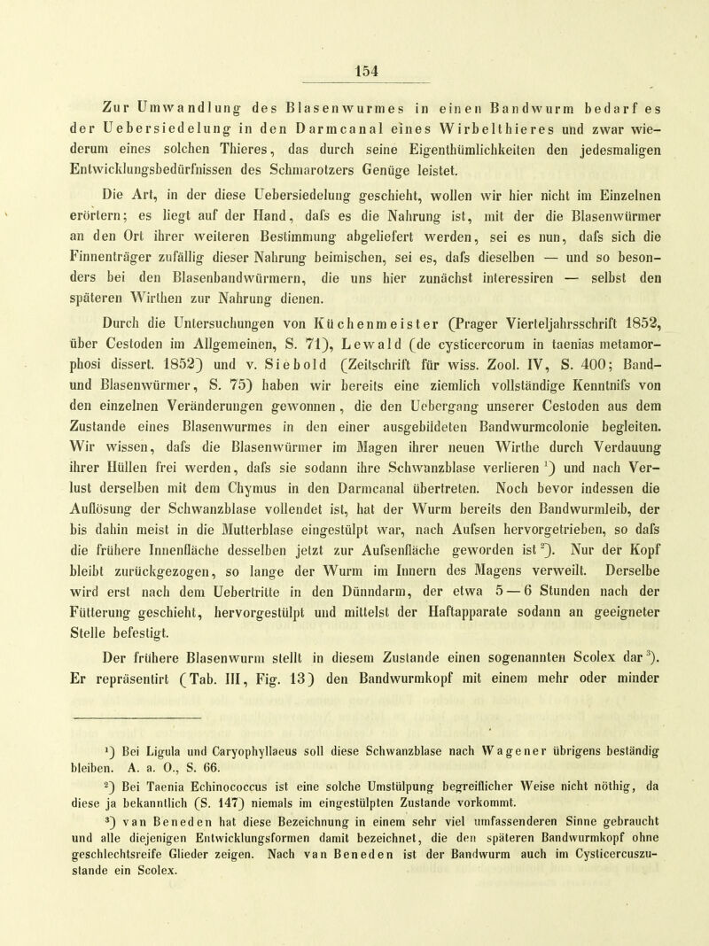 Zur Umwandlung des Blasenwurmes in einen Bandwurm bedarf es der Uebersiedelung in den Darmcanal eines Wirbelthieres und zwar wie- derum eines solchen Thieres, das durch seine Eig-enthüraliclikeiten den jedesmaligen Entwicklungsbedürl'nissen des Schmarotzers Genüge leistet. Die Art, in der diese Uebersiedelung geschieht, wollen wir hier nicht im Einzelnen erörtern; es liegt auf der Hand, dafs es die Nahrung ist, mit der die Blasenwiirmer an den Ort ihrer weiteren Bestimmung abgeliefert werden, sei es nun, dafs sich die Finnenträger zufällig dieser Nahrung beimischen, sei es, dafs dieselben — und so beson- ders bei den Blasenbandwürmern, die uns hier zunächst interessiren — selbst den späteren Wirthen zur Nahrung dienen. Durch die Untersuchungen von Küchenmeister (Prager Vierteljahrsschrift 1852, über Cestoden im Allgemeinen, S. 71), Lewald (de cysticercorum in taenias metamor- phosi dissert. 1852) und v. Sie hold (Zeitschrift für wiss. Zool. IV, S. 400; Band- und Blasenwürmer, S. 75) haben wir bereits eine ziemlich vollständige Kenntnifs von den einzelnen Veränderungen gewonnen , die den Uebergang unserer Cestoden aus dem Zustande eines Blasenwurmes in den einer ausgebildeten Bandwurmcolonie begleiten. Wir wissen, dafs die Blasenwürmer im Magen ihrer neuen Wirthe durch Verdauung ihrer Hüllen frei werden, dafs sie sodann ihre Schwanzblase verlieren ^) und nach Ver- lust derselben mit dem Chymus in den Darmcanal übertreten. Noch bevor indessen die Auflösung der Schwanzblase vollendet ist, hat der Wurm bereits den Bandwurmleib, der bis dahin meist in die Mutterblase eingestülpt war, nach Aufsen hervorgetrieben, so dafs die frühere Innenfläche desselben jetzt zur Aufsenfläche geworden ist ^). Nur der Kopf bleibt zurückgezogen, so lange der Wurm im Innern des Magens verweilt. Derselbe wird erst nach dem Uebertritte in den Dünndarm, der etwa 5 — 6 Stunden nach der Fütterung geschieht, hervorgestülpt und mittelst der Haftapparate sodann an geeigneter Stelle befestigt. Der frühere Blasenwurm stellt in diesem Zustande einen sogenannten Scolex dar^). Er repräsentirt (Tab. III, Fig. 13) den Bandwurmkopf mit einem mehr oder minder 1) Bei Ligula und Caryophyllaeus soll diese Schwanzblase nach Wagener übrigens beständig bleiben. A. a. 0., S. 66. 2) Bei Taenia Echinococcus ist eine solche Umstülpung begreiflicher Weise nicht nöthig, da diese ja bekanntlich (S. 147) niemals im eingestülpten Zustande vorkommt. 3) van Beneden hat diese Bezeichnung in einem sehr viel umfassenderen Sinne gebraucht und alle diejenigen Entwicklungsformen damit bezeichnet, die den späteren Bandwurmkopf ohne geschlechtsreife Glieder zeigen. Nach van Beneden ist der Bandwurm auch im Cysticercuszu- stande ein Scolex.
