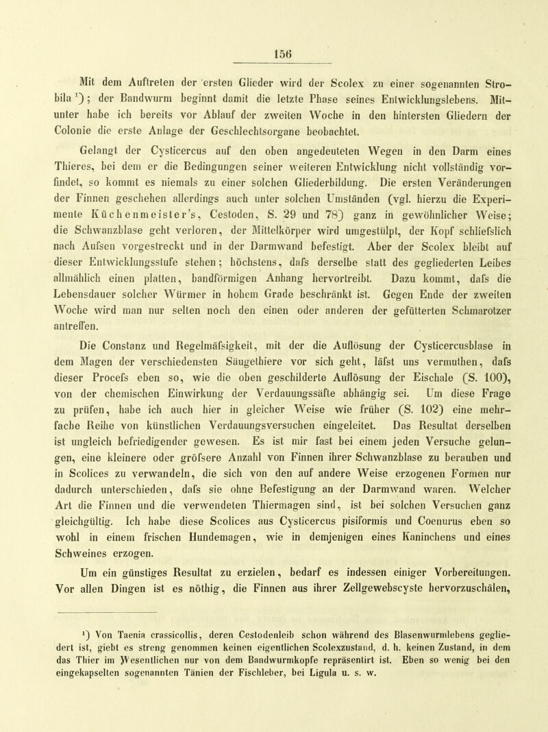 Mit dem Auftreten der ersten Glieder wird der Scolex zu einer sogenannten Stro- bila ^); der Bandwurm beginnt damit die letzte Phase seines Enlwicklungslebens. Mit- unter habe ich bereits vor Ablauf der zweiten Woche in den hintersten Gliedern der Colonie die erste Anlage der Geschlechtsorgane beobachtet. Gelangt der Cysticercus auf den oben angedeuteten Wegen in den Darm eines Thieres, bei dem er die Bedingungen seiner weiteren Entwicklung nicht vollständig vor- findet, so kommt es niemals zu einer solchen Gliederbildung. Die ersten Veränderungen der Finnen geschehen allerdings auch unter solchen Umständen (vgl. hierzu die Experi- mente Küch enmeister's, Cestoden, S. 29 und 78} ganz in gewöhnlicher Weise; die tSchwanzblase geht verloren, der Mittelkörper wird umgestülpt, der Kopf schliefslich nach Aufsen vorgestreckt und in der Darmwand befestigt. Aber der Scolex bleibt auf dieser Entwicklungsstufe stehen; höchstens, dafs derselbe statt des gegliederten Leibes allmählich einen platten, bandförmigen Anhang hervortreibt. Dazu kommt, dafs die Lebensdauer solcher Würmer in hohem Grade beschränkt ist. Gegen Ende der zweiten Woche wird man nur selten noch den einen oder anderen der gefütterten Schmarotzer antreffen. Die Constanz und Regelmäfsigkeit, mit der die Auflösung der Cysticercusblase in dem Magen der verschiedensten Säugethiere vor sich geht, läfst uns vermuthen, dafs dieser Procefs eben so, wie die oben geschilderte Auflösung der Eischale (S. 100), von der chemischen Einwirkung der Verdauungssäfte abhängig sei. Um diese Frage zu prüfen, habe ich auch hier in gleicher Weise wie früher (S. 102) eine mehr- fache Reihe von künstlichen Verdauungsversuchen eingeleitet. Das Resultat derselben ist ungleich befriedigender gewesen. Es ist mir fast bei einem jeden Versuche gelun- gen, eine kleinere oder gröfsere Anzahl von Finnen ihrer Schwanzblase zu berauben und in Scolices zu verwandeln, die sich von den auf andere Weise erzogenen Formen nur dadurch unterschieden, dafs sie ohne Befestigung an der Darmwand waren. Welcher Art die Finnen und die verwendeten Thiermagen sind, ist bei solchen Versuchen ganz gleichgültig. Ich habe diese Scolices aus Cysticercus pisiformis und Coenurus eben so wohl in einem frischen Hundemagen, wie in demjenigen eines Kaninchens und eines Schweines erzogen. Um ein günstiges Resultat zu erzielen, bedarf es indessen einiger Vorbereitungen. Vor allen Dingen ist es nöthig, die Finnen aus ihrer Zellgewebscyste hervorzuschälen, Von Taenia crassicollis, deren Cestodenleib schon während des Blasenwiirmlebens geglie- dert ist, giebt es streng genommen keinen eigenth'chen Scolexziistaud, d. h. keinen Zustand, in dem das Thier im yVesentlichen nur von dem Bandwurmkopfe repräsentirt ist. Eben so wenig bei den eingekapselten sogenannten Tänien der Fischleber, bei Ligula u. s. w.