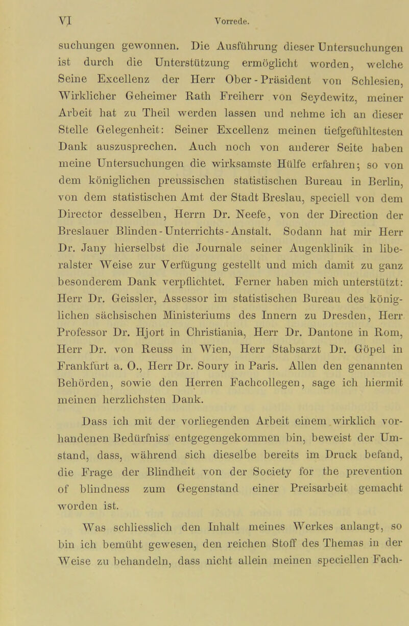 Buchungen gewonnen. Die Ausführung dieser Untersuchungen ist durch die Unterstützung ermöglicht worden, welche Seine Excellenz der Herr Ober - Präsident von Schlesien, Wirklicher Geheimer Rath Freiherr von Seydewitz, meiner Arbeit hat zu Theil werden lassen und nehme ich an dieser Stelle Gelegenheit: Seiner Excellenz meinen tiefgefühltesten Dank auszusprechen. Auch noch von anderer Seite haben meine Untersuchungen die wirksamste Hülfe erfahren; so von dem königlichen preussischen statistischen Bureau in Berlin, von dem statistischen Amt der Stadt Breslau, speciell von dem Director desselben, Herrn Dr. Neefe, von der Direction der Breslauer Blinden-Unterrichts-Anstalt. Sodann hat mir Herr Dr. .Jauy hierselbst die Journale seiner Augenklinik in libe- ralster Weise zur Verfügung gestellt und mich damit zu ganz besonderem Dank verpflichtet. Ferner haben mich unterstützt: Herr Dr. Geissler, Assessor im statistischen Bureau des könig- lichen sächsischen Ministeriums des Innern zu Dresden, Herr Professor Dr. Iljort in Christiania, Herr Dr. Dantone in Rom, Herr Dr. von Reuss in Wien, Herr Stabsarzt Dr. Göpel in Frankfurt a. O., Herr Dr. Soury in Paris. Allen den genannten Behörden, sowie den Herren Fachcollegen, sage ich hiermit meinen herzlichsten Dank. Dass ich mit der vorliegenden Arbeit einem wirklich vor- handenen Bedürfniss entgegengekommen bin, beweist der Um- stand, dass, während sich dieselbe bereits im Druck befand, die Frage der Blindheit von der Society for the prevention of blindness zum Gegenstand einer Preisarbeit gemacht worden ist. Was schliesslich den Inhalt meines Werkes anlangt, so bin ich bemüht gewesen, den reichen Stoff des Themas in der Weise zu behandeln, dass nicht allein meinen speciellen Fach-