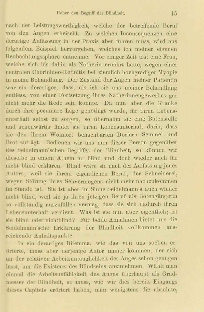 nach der Leistungswerthigkeit, welche der betreffende Beruf von den Augen erheischt. Zu welchen Inconsequenzen eine derartige Auffassung in der Praxis aber führen muss, wird aus folgendem Beispiel hervorgehen, welches ich meiner eigenen Beobachtungssphäre entnehme. Vor einiger Zeit trat eine Frau, welche sich bis dahin als Nätherin ernährt hatte, wegen einer centralen Chorioideo-Retinitis bei ziemlich hochgradiger Myopie in meine Behandlung. Der Zustand der Augen meiner Patientin war ein derartiger, dass, als ich sie aus meiner Behandlung enthess, von einer Fortsetzung ihres Nätherinnengewerbes gar nicht mehr die Rede sein konnte. Da nun aber die Kranke durch ihre pecuniäre Lage genöthigt wurde, für ihren Lebens- unterhalt selbst zu sorgen, so übernahm sie eine Botenstelle und gegenwärtig findet sie ihren Lebensunterhalt darin, dass sie den ihrem Wohnort benachbarten Dörfern Semmel und Brot zuträgt. Bedienen wir uns nun dieser Person gegenüber des Seidelmann’schen Begriffes der Blindheit, so können wir dieselbe in einem Athem für blind und doch wieder auch für nicht blind erklären. Blind wäre sie nach der Auffassung jenes Autors, weil sie ihrem eigentlichen Beruf, der Schneiderei, wegen Störung ihres Sehvermögens nicht mehr nachzukommen im Stande ist. Sie ist aber im Sinne Seidelmann’s auch wieder nicht blind, weil sie ja ihren jetzigen Beruf als Botengängerin so vollständig auszufüllen vermag, dass sie sich dadurch ihren Lebensunterhalt verdient. Was ist sie nun aber eigentlich; ist sie blind oder nichtblind? Für beide Annahmen bietet uns die Seidelmann’sche Erklärung der Blindheit vollkommen aus- reichende Anhaltspunkte. In ein derartiges Dilemma, wie das von uns soeben er- örterte, muss aber derjenige Autor immer kommen, der sich an der relativen Arbeitsuntauglichkeit des Auges schon genügen lässt, um die Existenz des Blindseins anzunehmen. Wählt man j einmal die Arbeitsunfähigkeit des Auges überhaupt als Grad- messer der Blindheit, so muss, wie wir dies bereits Eingangs dieses Capitels erörtert haben, man wenigstens die absolute,