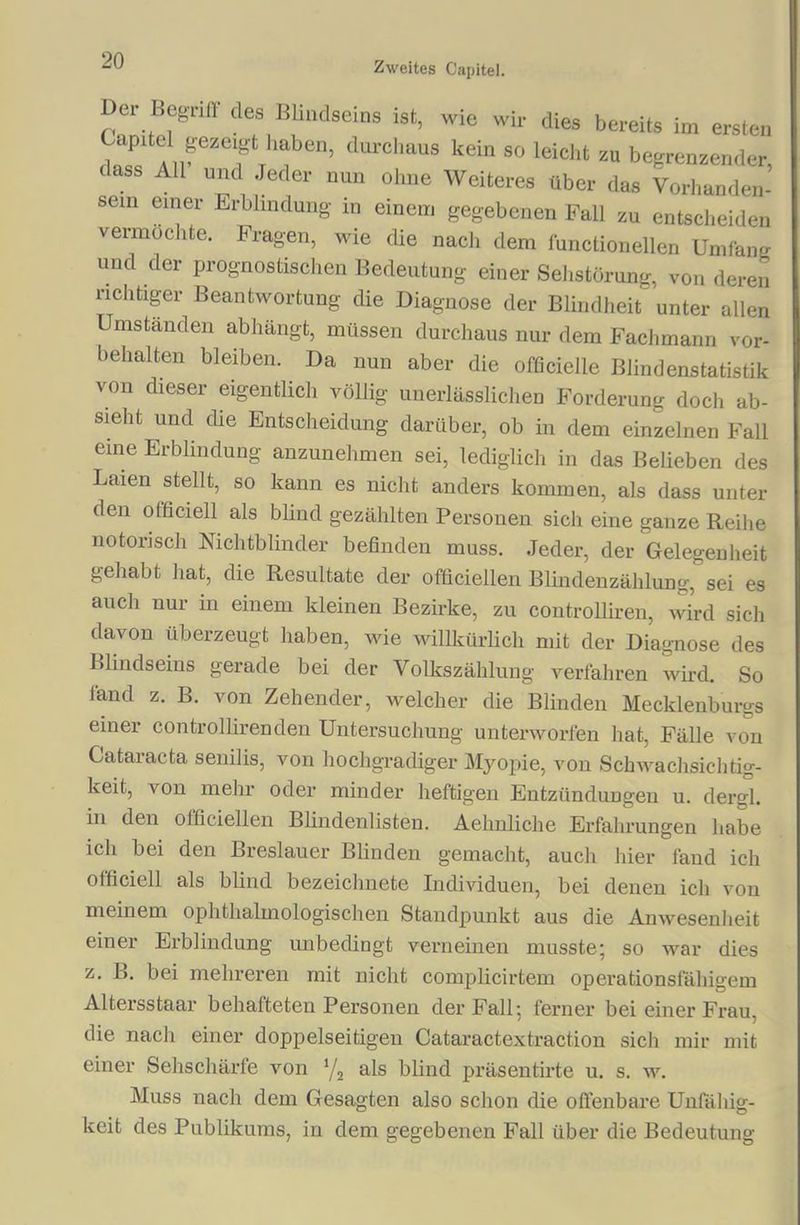 Zweites Capitel. Dei Begriff des Blmdseins ist, wie wir dies bereits im ersten Capitel gezeigt haben, durchaus kein so leicht zu begrenzender, dass All und Jeder nun ohne Weiteres über das Vorhanden- sein einer Erblindung in einem gegebenen Fall zu entscheiden vermöchte. Fragen, wie die nach dem functionellen Umfang und der prognostischen Bedeutung einer Sehstörung, von deren richtiger Beantwortung die Diagnose der Blindheit unter allen Umständen abhängt, müssen durchaus nur dem Fachmann Vor- behalten bleiben. Da nun aber die officielle Blindenstatistik von dieser eigentlich völlig unerlässlichen Forderung doch ab- sieht und die Entscheidung darüber, ob in dem einzelnen Fall eine Erblindung anzunehmen sei, lediglich in das Belieben des Laien stellt, so kann es nicht anders kommen, als dass unter den officiell als blind gezählten Personen sich eine ganze Reihe notorisch Nichtblinder befinden muss. Jeder, der Gelegenheit gehabt hat, die Resultate der officiellen Blindenzählung, sei es auch nur in einem kleinen Bezirke, zu controlliren, wird sich davon überzeugt haben, wie willkürlich mit der Diagnose des Blindseins gerade bei der Volkszählung verfahren wird. So land z. B. von Zehender, welcher die Blinden Mecklenburgs einer controlliren den Untersuchung unterworfen hat, Fälle von Cataracta senilis, von hochgradiger Myopie, von Schwachsichtig- keit, von mehr oder minder heftigen Entzündungen u. dergl. in den officiellen Blindenlisten. Aehnliche Erfahrungen habe ich bei den Breslauer Blinden gemacht, auch hier fand ich officiell als blind bezeichnete Individuen, bei denen icli von meinem ophthalmologischen Standpunkt aus die Anwesenheit einer Erblindung unbedingt verneinen musste; so war dies z. B. bei mehreren mit nicht complicirtem operationsfähigem Altersstaar behafteten Personen der Fall; ferner bei einer Frau, die nach einer doppelseitigen Cataractextraction sich mir mit einer Sehschärfe von 1/2 als blind präsentirte u. s. w. Muss nach dem Gesagten also schon die offenbare Unfähig- keit des Publikums, in dem gegebenen Fall über die Bedeutung
