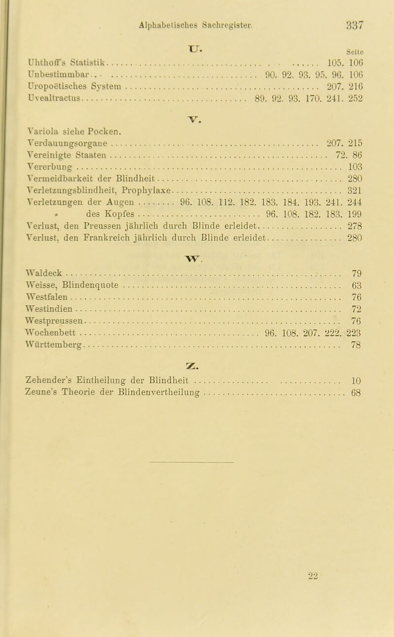 TJ. Uhthoff’s Statistik Unbestimmbar Uropoetisches System Uvealtr actus Seite 105. 10G 00. 02. 03. 05. OG. 10G 207. 21G 80. 92. 03. 170. 241. 252 V. Variola siehe Pocken. Verdauungsorgane 207. 215 Vereinigte Staaten 72. 86 Vererbung 103 Vermeidbarkeit der Blindheit 280 Verletzungsblindheit, Prophylaxe 321 Verletzungen der Augen 96. 108. 112. 182. 183. 184. 193. 241. 244 * des Kopies 96. 108. 182. 183. 199 Verlust, den Preussen jährlich durch Blinde erleidet 278 Verlust, den Frankreich jährlich durch Blinde erleidet 280 W. Waldeck Weisse, Blindenquote Westfalen Westindien Westpreussen Wochenbett Württemberg 79 63 76 72 76 96. 108. 207. 222. 223 78 Z. Zehender’s Eintheilung der Blindheit 10 Zeune’s Theorie der Blindenvertheilung 68