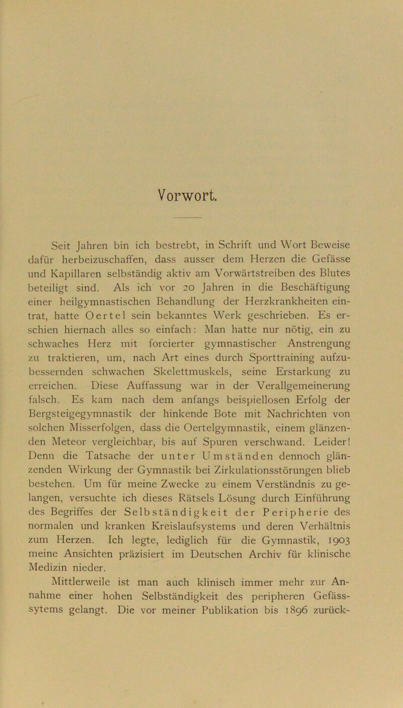 Vorwort. Seit Jahren bin ich bestrebt, in Schrift und Wort Beweise dafür herbeizuschaffen, dass ausser dem Herzen die Gefässe und Kapillaren selbständig aktiv am Vorwärtstreiben des Blutes beteiligt sind. Als ich vor 20 Jahren in die Beschäftigung einer heilgymnastischen Behandlung der Herzkrankheiten ein- trat, hatte Oertel sein bekanntes Werk geschrieben. Es er- schien hiernach alles so einfach : Man hatte nur nötig, ein zu schwaches Herz mit forcierter gymnastischer Anstrengung zu traktieren, um, nach Art eines durch Sporttraining aufzu- bessernden schwachen Skelettmuskels, seine Erstarkung zu erreichen. Diese Auffassung war in der Verallgemeinerung falsch. Es kam nach dem anfangs beispiellosen Erfolg der Bergsteigegymnastik der hinkende Bote mit Nachrichten von solchen Misserfolgen, dass die Oertelgymnastik, einem glänzen- den Meteor vergleichbar, bis auf Spuren verschwand. Leider! Denn die Tatsache der unter Umständen dennoch glän- zenden Wirkung der Gymnastik bei Zirkulationsstörungen blieb bestehen. Um für meine Zwecke zu einem Verständnis zu ge- langen, versuchte ich dieses Rätsels Lösung durch Einführung des Begriffes der Selbständigkeit der Peripherie des normalen und kranken Kreislaufsystems und deren Verhältnis zum Herzen. Ich legte, lediglich für die Gymnastik, 1903 meine Ansichten präzisiert im Deutschen Archiv für klinische Medizin nieder. Mittlerweile ist man auch klinisch immer mehr zur An- nahme einer hohen Selbständigkeit des peripheren Gefäss- sytems gelangt. Die vor meiner Publikation bis 1896 zurück-