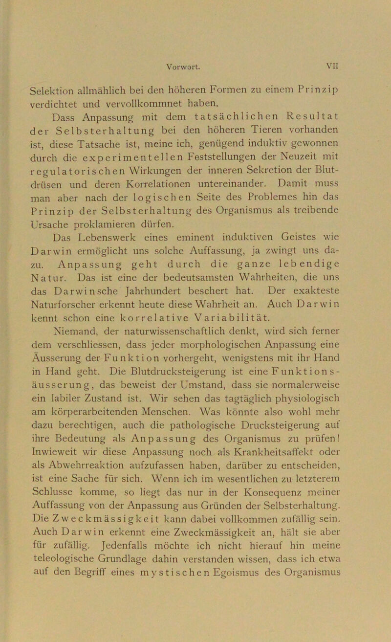 Selektion allmählich bei den höheren Formen zu einem Prinzip verdichtet und vervollkommnet haben. Dass Anpassung mit dem tatsächlichen Resultat der Selbsterhaltung bei den höheren Tieren vorhanden ist, diese Tatsache ist, meine ich, genügend induktiv gewonnen durch die experimentellen Feststellungen der Neuzeit mit regulatoris chen Wirkungen der inneren Sekretion der Blut- drüsen und deren Korrelationen untereinander. Damit muss man aber nach der logischen Seite des Problemes hin das Prinzip der Selbsterhaltung des Organismus als treibende Ursache proklamieren dürfen. Das Lebenswerk eines eminent induktiven Geistes wie Darwin ermöglicht uns solche Auffassung, ja zwingt uns da- zu. Anpassung geht durch die ganze lebendige Natur. Das ist eine der bedeutsamsten Wahrheiten, die uns das Darwinsche Jahrhundert beschert hat. Der exakteste Naturforscher erkennt heute diese Wahrheit an. Auch Darwin kennt schon eine korrelative Variabilität. Niemand, der naturwissenschaftlich denkt, wird sich ferner dem verschliessen, dass jeder morphologischen Anpassung eine Äusserung der Funktion vorhergeht, wenigstens mit ihr Hand in Hand geht. Die Blutdrucksteigerung ist eine Funkt ion s- äusserung, das beweist der Umstand, dass sie normalerweise ein labiler Zustand ist. Wir sehen das tagtäglich physiologisch am körperarbeitenden Menschen. Was könnte also wohl mehr dazu berechtigen, auch die pathologische Drucksteigerung auf ihre Bedeutung als Anpassung des Organismus zu prüfen! Inwieweit wir diese Anpassung noch als Krankheitsaffekt oder als Abwehrreaktion aufzufassen haben, darüber zu entscheiden, ist eine Sache für sich. Wenn ich im wesentlichen zu letzterem Schlüsse komme, so liegt das nur in der Konsequenz meiner Auffassung von der Anpassung aus Gründen der Selbsterhaltung. Die Zweckmässigkeit kann dabei vollkommen zufällig sein. Auch Darwin erkennt eine Zweckmässigkeit an, hält sie aber für zufällig. Jedenfalls möchte ich nicht hierauf hin meine teleologische Grundlage dahin verstanden wissen, dass ich etwa auf den Begriff eines m y s t i s c h e n Egoismus des Organismus