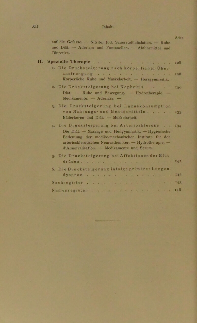 auf die Gefässe. — Nitrite, Jod, Sauerstoffinhalation. — Ruhe und Diät. — Aderlass und Fontanellen. — Abführmittel und Diuretica. — II. Spezielle Therapie . . . 1. Die Drucksteigerung nach körperlicher Über- anstrengung Körperliche Ruhe und Muskelarbeit. — Herzgymnastik. 2. Die Drucksteigerung bei Nephritis Diät. — Ruhe und Bewegung. — Hydrotherapie. — Medikamente. — Aderlass. — 3. Die Drucksteigerung bei Luxuskonsumption von Nahrungs- und Genussmitteln Bäderkuren und Diät. — Muskelarbeit. 4. Die D r u c k s t ei ge r ung bei Arteriosklerose Die Diät. — Massage und Heilgymnastik. — Hygienische Bedeutung der mediko-mechanischen Institute für den arteriosklerotischen Neurastheniker. — Hydrotherapie. — d’Arsonvalisation. — Medikamente und Serum. 5. Die Drucksteigerung bei Affektionen der Blut- drilsen 6. Die Drucksteigerung infolge primärer Lungen- dyspnoe Sachregister Namenregister Seite 128 128 130 133 134 141 142 '43 148