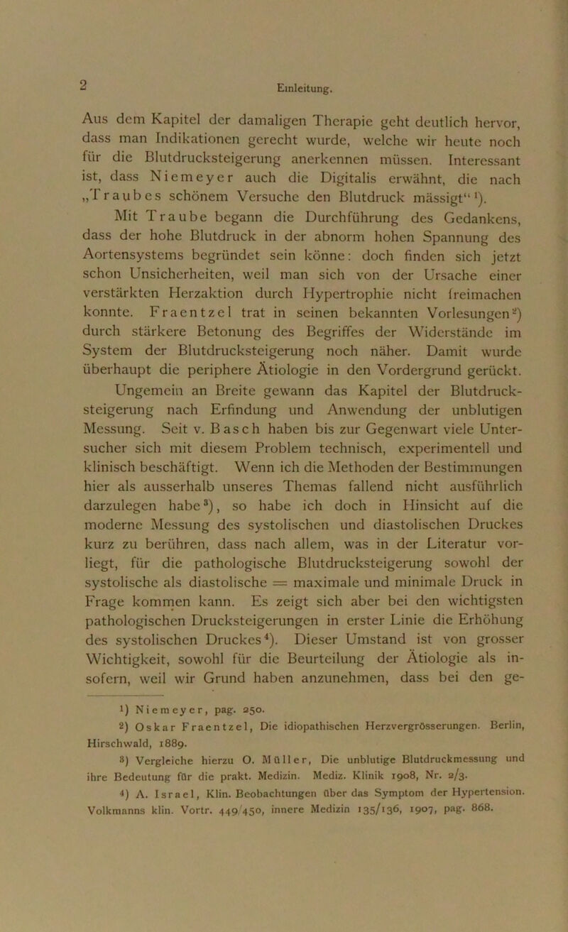 Aus dem Kapitel der damaligen Therapie geht deutlich hervor, dass man Indikationen gerecht wurde, welche wir heute noch für die Blutdrucksteigerung anerkennen müssen. Interessant ist, dass Niemeyer auch die Digitalis erwähnt, die nach „T raub es schönem Versuche den Blutdruck mässigt“ *). Mit Traube begann die Durchführung des Gedankens, dass der hohe Blutdruck in der abnorm hohen Spannung des Aortensystems begründet sein könne: doch finden sich jetzt schon Unsicherheiten, weil man sich von der Ursache einer verstärkten Herzaktion durch Hypertrophie nicht Ireimachen konnte. Fraentzel trat in seinen bekannten Vorlesungen* 2) durch stärkere Betonung des Begriffes der Widerstände im System der Blutdrucksteigerung noch näher. Damit wurde überhaupt die periphere Ätiologie in den Vordergrund gerückt. Ungemein an Breite gewann das Kapitel der Blutdruck- steigerung nach Erfindung und Anwendung der unblutigen Messung. Seit v. Basch haben bis zur Gegenwart viele Unter- sucher sich mit diesem Problem technisch, experimentell und klinisch beschäftigt. Wenn ich die Methoden der Bestimmungen hier als ausserhalb unseres Themas fallend nicht ausführlich darzulegen habe3), so habe ich doch in Hinsicht auf die moderne Messung des systolischen und diastolischen Druckes kurz zu berühren, dass nach allem, was in der Literatur vor- liegt, für die pathologische Blutdrucksteigerung sowohl der systolische als diastolische = maximale und minimale Druck in Frage kommen kann. Es zeigt sich aber bei den wichtigsten pathologischen Drucksteigerungen in erster Linie die Erhöhung des systolischen Druckes4). Dieser Umstand ist von grosser Wichtigkeit, sowohl für die Beurteilung der Ätiologie als in- sofern, weil wir Grund haben anzunehmen, dass bei den ge- il Niemeyer, pag. 250. 2) Oskar Fraentzel, Die idiopathischen Herzvergrösserungen. Berlin, Hirschwald, 1889. 8) Vergleiche hierzu O. Müller, Die unblutige Blutdruckmessung und ihre Bedeutung für die prakt. Medizin. Mediz. Klinik 1908, Nr. 2/3. 4) A. Israel, Klin. Beobachtungen überdas Symptom der Hypertension. Volkmanns klin. Vortr. 449/450, innere Medizin 135/«36, i9°7. PaS- 868-