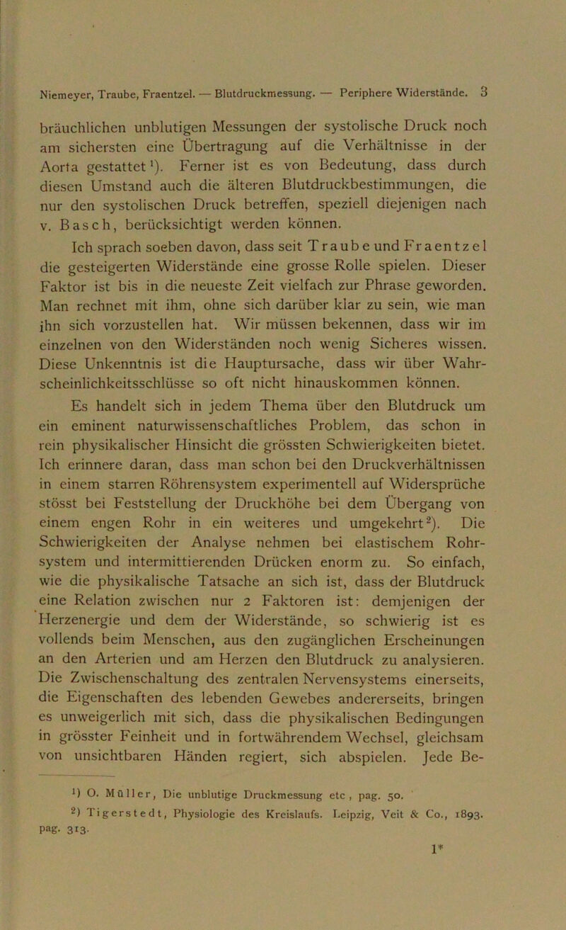 bräuchlichen unblutigen Messungen der systolische Druck noch am sichersten eine Übertragung auf die Verhältnisse in der Aorta gestattet'). Ferner ist es von Bedeutung, dass durch diesen Umstand auch die älteren Blutdruckbestimmungen, die nur den systolischen Druck betreffen, speziell diejenigen nach v. Basch, berücksichtigt werden können. Ich sprach soeben davon, dass seit T r a u b e und Fraentzel die gesteigerten Widerstände eine grosse Rolle spielen. Dieser Faktor ist bis in die neueste Zeit vielfach zur Phrase geworden. Man rechnet mit ihm, ohne sich darüber klar zu sein, wie man ihn sich vorzustellen hat. Wir müssen bekennen, dass wir im einzelnen von den Widerständen noch wenig Sicheres wissen. Diese Unkenntnis ist die Hauptursache, dass wir über Wahr- scheinlichkeitsschlüsse so oft nicht hinauskommen können. Es handelt sich in jedem Thema über den Blutdruck um ein eminent naturwissenschaftliches Problem, das schon in rein physikalischer Hinsicht die grössten Schwierigkeiten bietet. Ich erinnere daran, dass man schon bei den Druckverhältnissen in einem starren Röhrensystem experimentell auf Widersprüche stösst bei Feststellung der Druckhöhe bei dem Übergang von einem engen Rohr in ein weiteres und umgekehrt* 2). Die Schwierigkeiten der Analyse nehmen bei elastischem Rohr- system und intermittierenden Drücken enorm zu. So einfach, wie die physikalische Tatsache an sich ist, dass der Blutdruck eine Relation zwischen nur 2 Faktoren ist: demjenigen der Herzenergie und dem der Widerstände, so schwierig ist es vollends beim Menschen, aus den zugänglichen Erscheinungen an den Arterien und am Herzen den Blutdruck zu analysieren. Die Zwischenschaltung des zentralen Nervensystems einerseits, die Eigenschaften des lebenden Gewebes andererseits, bringen es unweigerlich mit sich, dass die physikalischen Bedingungen in grösster Feinheit und in fortwährendem Wechsel, gleichsam von unsichtbaren Händen regiert, sich abspielen. Jede Be- *) O. Müller, Die unblutige Druckmessung etc, pag. 50. 2) ligerstedt, Physiologie des Kreislaufs. Leipzig, Veit & Co., 1893. Pag. 313- 1*