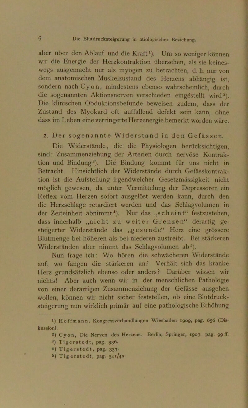 aber über den Ablauf und die Kraft1 *). Um so weniger können wir die Energie der Herzkontraktion übersehen, als sie keines- wegs ausgemacht nur als myogen zu betrachten, d. h. nur von dem anatomischen Muskelzustand des Herzens abhängig ist, sondern nach C y o n, mindestens ebenso wahrscheinlich, durch die sogenannten Aktionsnerven verschieden eingestellt wird -). Die klinischen Obduktionsbefunde beweisen zudem, dass der Zustand des Myokard oft auffallend defekt sein kann, ohne dass im Leben eine verringerte Herzenergie bemerkt worden wäre. 2. Der sogenannte Widerstand in den Gefässen. Die Widerstände, die die Physiologen berücksichtigen, sind: Zusammenziehung der Arterien durch nervöse Kontrak- tion und Bindung3). Die Bindung kommt für uns nicht in Betracht. Hinsichtlich der Widerstände durch Gefässkontrak- tion ist die Aufstellung irgendwelcher Gesetzmässigkeit nicht möglich gewesen, da unter Vermittelung der Depressoren ein Reflex vom Herzen sofort ausgclöst werden kann, durch den die Herzschläge retardiert werden und das Schlagvolumen in der Zeiteinheit abnimmt4). Nur das „scheint“ festzustehen, dass innerhalb „nicht zu weiter Grenzen“ derartig ge- steigerter Widerstände das „gesunde“ Herz eine grössere Blutmenge bei höheren als bei niederen austreibt. Bei stärkeren Widerständen aber nimmt das Schlagvolumen ab5). Nun frage ich: Wo hören die schwächeren Widerstände auf, wo fangen die stärkeren an? Verhält sich das kranke Herz grundsätzlich ebenso oder anders? Darüber wissen wir nichts! Aber auch wenn wir in der menschlichen Pathologie von einer derartigen Zusammenziehung der Gefässe ausgehen wollen, können wir nicht sicher feststellen, ob eine Blutdruck- steigerung nun wirklich primär auf eine pathologische Erhöhung 1) Hoffmann, Kongressverhandlungen Wiesbaden 1909, pag. 656 (Dis- kussion). 8) Cyon, Die Nerven des Herzens. Berlin, Springer, 1907. pag. 99fr. 3) Tigerstedt, pag. 336. *) Tigerstedt, pag. 337. 5) Tigerstedt, pag. 341/48-