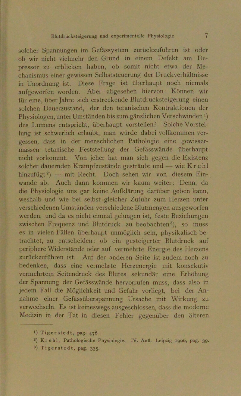 solcher Spannungen im Gefässystem zurückzuführen ist oder ob wir nicht vielmehr den Grund in einem Defekt am De- pressor zu erblicken haben, ob somit nicht etwa der Me- chanismus einer gewissen Selbststeuerung der Druckverhältnisse in Unordnung ist. Diese Frage ist überhaupt noch niemals aufgeworfen worden. Aber abgesehen hiervon: Können wir für eine, über Jahre sich erstreckende Blutdrucksteigerung einen solchen Dauerzustand, der den tetanischen Kontraktionen der Physiologen, unter Umständen bis zum gänzlichen VerschwindenJ) des Lumens entspricht, überhaupt vorstellen? Solche Vorstel- lung ist schwerlich erlaubt, man würde dabei vollkommen ver- gessen, dass in der menschlichen Pathologie eine gewisser- massen tetanische Feststellung der Gefässwände überhaupt nicht vorkommt. Von jeher hat man sich gegen die Existenz solcher dauernden Krampfzustände gesträubt und — wie Krehl hinzufügt* 2) — mit Recht. Doch sehen wir von diesem Ein- wande ab. Auch dann kommen wir kaum weiter: Denn, da die Physiologie uns gar keine Aufklärung darüber geben kann, weshalb und wie bei selbst gleicher Zufuhr zum Fierzen unter verschiedenen Umständen verschiedene Blutmengen ausgeworfen werden, und da cs nicht einmal gelungen ist, feste Beziehungen zwischen Frequenz und Blutdruck zu beobachten3), so muss es in vielen Fällen überhaupt unmöglich sein, physikalisch be- trachtet, zu entscheiden: ob ein gesteigerter Blutdruck auf periphere Widerstände oder auf vermehrte Energie des Herzens zurückzuführen ist. Auf der anderen Seite ist zudem noch zu bedenken, dass eine vermehrte Herzenergie mit konsekutiv vermehrtem Seitendruck des Blutes sekundär eine Erhöhung der Spannung der Gefässwände hervorrufen muss, dass also in jedem Fall die Möglichkeit und Gefahr vorliegt, bei der An- nahme einer Gefässüberspannung Ursache mit Wirkung zu verwechseln. Es ist keineswegs ausgeschlossen, dass die moderne Medizin in der Tat in diesen Fehler gegenüber den älteren B Tiger st edt, pag. 476 2) Krehl, Pathologische Physiologie. IV. Aufl. Leipzig 1906, pag. 39.