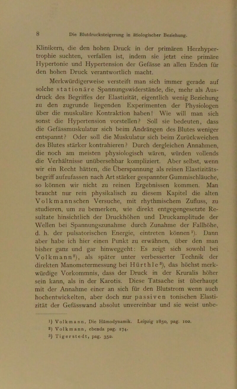 Klinikern, die den hohen Druck in der primären Herzhyper- trophie suchten, verfallen ist, indem sie jetzt eine primäre Hypertonie und Hypertension der Gefässe an allen Enden für den hohen Druck verantwortlich macht. Merkwürdigerweise versteift man sich immer gerade auf solche stationäre Spannungswiderstände, die, mehr als Aus- druck des Begriffes der Elastizität, eigentlich wenig Beziehung zu den zugrunde liegenden Experimenten der Physiologen über die muskuläre Kontraktion haben! Wie will man sich sonst die Hypertension vorstellen? Soll sie bedeuten, dass die Gefässmuskulatur sich beim Andrängen des Blutes weniger entspannt ? Oder soll die Muskulatur sich beim Zurückweichen des Blutes stärker kontrahieren ? Durch dergleichen Annahmen, die noch am meisten physiologisch wären, würden vollends die Verhältnisse unübersehbar kompliziert. Aber selbst, wenn wir ein Recht hätten, die Überspannung als reinen Elastizitäts- begriff aufzufassen nach Art stärker gespannter Gummischläuche, so können wir nicht zu reinen Ergebnissen kommen. Man braucht nur rein physikalisch zu diesem Kapitel die alten Vo 1 k m ann sehen Versuche, mit rhythmischem Zufluss, zu studieren, um zu bemerken, wie direkt entgegengesetzte Re- sultate hinsichtlich der Druckhöhen und Druckamplitude der Wellen bei Spannungszunahme durch Zunahme der Fallhöhe, d. h. der pulsatorischen Energie, eintreten können *). Dann aber habe ich hier einen Punkt zu erwähnen, über den man bisher ganz und gar hinweggeht: Es zeigt sich sowohl bei Volkmann1 2), als später unter verbesserter Technik der direkten Manometermessung bei H ü r t h 1 e 3), das höchst merk- würdige Vorkommnis, dass der Druck in der Kruralis höher sein kann, als in der Karotis. Diese Tatsache ist überhaupt mit der Annahme einer an sich für den Blutstrom wenn auch hochentwickelten, aber doch nur passiven tonischen Elasti- zität der Gefässwand absolut unvereinbar und sie weist unbe- 1) Volkmann, Die Hämodynamik. Leipzig 1850, pag. 102. 2) Volk mann, ebenda pag. 174.