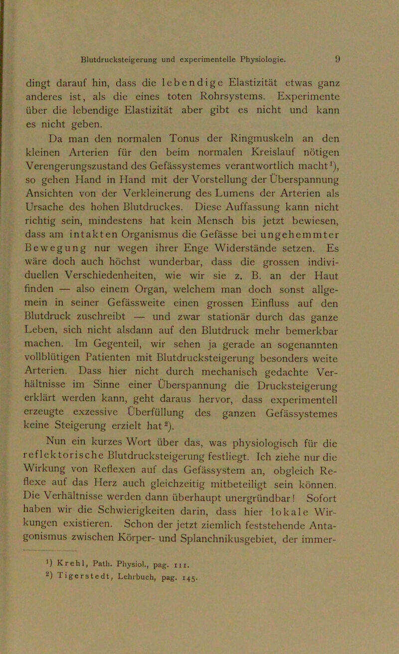 dingt darauf hin, dass die lebendige Elastizität etwas ganz anderes ist, als die eines toten Rohrsystems. Experimente über die lebendige Elastizität aber gibt es nicht und kann es nicht geben. Da man den normalen Tonus der Ringmuskeln an den kleinen Arterien für den beim normalen Kreislauf nötigen Verengerungszustand des Gefässystemes verantwortlich macht1), so gehen Hand in Hand mit der Vorstellung der Überspannung Ansichten von der Verkleinerung des Lumens der Arterien als Ursache des hohen Blutdruckes. Diese Auffassung kann nicht richtig sein, mindestens hat kein Mensch bis jetzt bewiesen, dass am intakten Organismus die Gefässe bei ungehemmter Bewegung nur wegen ihrer Enge Widerstände setzen. Es wäre doch auch höchst wunderbar, dass die grossen indivi- duellen Verschiedenheiten, wie wir sie z. B. an der Haut finden — also einem Organ, welchem man doch sonst allge- mein in seiner Gefässweite einen grossen Einfluss auf den Blutdruck zuschreibt — und zwar stationär durch das ganze Leben, sich nicht alsdann auf den Blutdruck mehr bemerkbar machen. Im Gegenteil, wir sehen ja gerade an sogenannten vollblütigen Patienten mit Blutdrucksteigerung besonders weite Arterien. Dass hier nicht durch mechanisch gedachte Ver- hältnisse im Sinne einer Überspannung die Drucksteigerung erklärt werden kann, geht daraus hervor, dass experimentell erzeugte exzessive Überlüllung des ganzen Gefässystemes keine Steigerung erzielt hat2). Nun ein kurzes Wort über das, was physiologisch für die reflektorische Blutdrucksteigerung festliegt. Ich ziehe nur die Wirkung von Reflexen auf das Gefässystem an, obgleich Re- flexe auf das Herz auch gleichzeitig mitbeteiligt sein können. Die Verhältnisse werden dann überhaupt unergrtindbar! Sofort haben wir die Schwierigkeiten darin, dass hier lokale Wir- kungen existieren. Schon der jetzt ziemlich feststehende Anta- gonismus zwischen Körper- und Splanchnikusgebiet, der immer- 1) Krehl, Patli. Physio)., pag. ui. “) Tigerstedt, Lehrbuch, pag. 145.