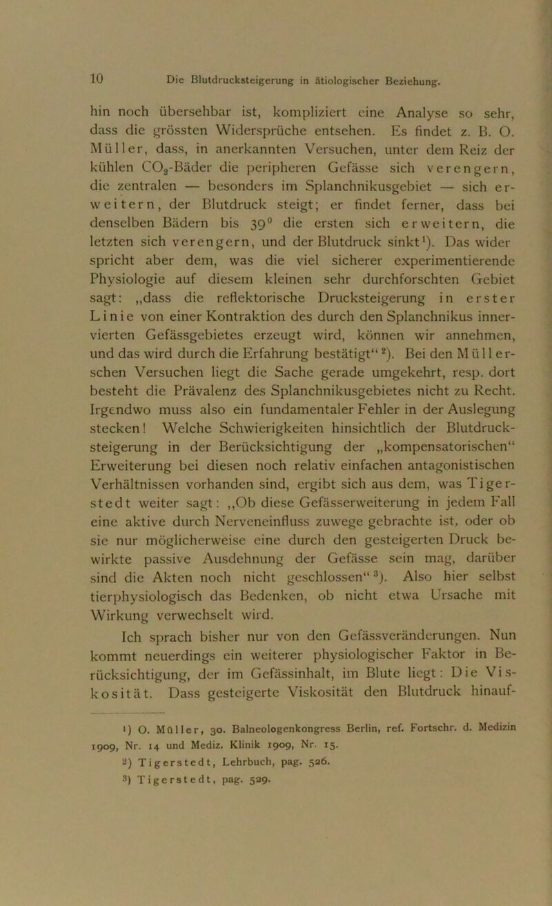 hin noch übersehbar ist, kompliziert eine Analyse so sehr, dass die grössten Widersprüche entsehen. Es findet z. B. O. Müller, dass, in anerkannten Versuchen, unter dem Reiz der kühlen COä-Bäder die peripheren Gefässe sich verengern, die zentralen — besonders im Splanchnikusgebiet — sich er- weitern, der Blutdruck steigt; er findet ferner, dass bei denselben Bädern bis 39° die ersten sich erweitern, die letzten sich verengern, und der Blutdruck sinkt1). Das wider spricht aber dem, was die viel sicherer experimentierende Physiologie auf diesem kleinen sehr durchforschten Gebiet sagt: „dass die reflektorische Drucksteigerung in erster Linie von einer Kontraktion des durch den Splanchnikus inner- vierten Gefässgebietes erzeugt wird, können wir annehmen, und das wird durch die Erfahrung bestätigt“2). Bei den Müll er- sehen Versuchen liegt die Sache gerade umgekehrt, resp. dort besteht die Prävalenz des Splanchnikusgebietes nicht zu Recht. Irgendwo muss also ein fundamentaler F'ehler in der Auslegung stecken! Welche Schwierigkeiten hinsichtlich der Blutdruck- steigerung in der Berücksichtigung der „kompensatorischen“ Erweiterung bei diesen noch relativ einfachen antagonistischen Verhältnissen vorhanden sind, ergibt sich aus dem, was Tiger- stedt weiter sagt: ,,Ob diese Gefässerweiterung in jedem Eall eine aktive durch Nerveneinfluss zuwege gebrachte ist, oder ob sie nur möglicherweise eine durch den gesteigerten Druck be- wirkte passive Ausdehnung der Gefässe sein mag, darüber sind die Akten noch nicht geschlossen“3). Also hier selbst tierphysiologisch das Bedenken, ob nicht etwa Ursache mit Wirkung verwechselt wird. Ich sprach bisher nur von den Gefässveränderungen. Nun kommt neuerdings ein weiterer physiologischer Faktor in Be- rücksichtigung, der im Gefässinhalt, im Blute liegt: Die Vis- kosität. Dass gesteigerte Viskosität den Blutdruck hinauf- t) O. Müller, 30. Balneologenkongress Berlin, ref. Fortschr. d. Medizin 1909, Nr. 14 und Mediz. Klinik 1909, Nr. 15. ä) Tigerstcdt, Lehrbuch, pag. 526.