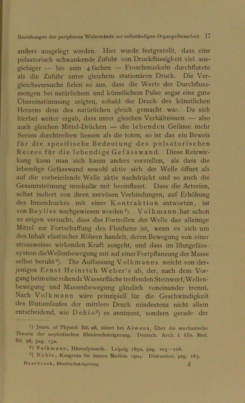 anders ausgelegt werden. Hier wurde festgestellt, dass eine pulsatorisch schwankende Zufuhr von Druckflüssigkeit viel aus- giebiger — bis zum 4 fachen — Froschmuskeln durchflutete als die Zufuhr unter gleichem stationären Druck. Die Ver- gleichsversuche fielen so aus, dass die Werte der Durchfluss- mengen bei natürlichem und künstlichem Pulse sogar eine gute Übereinstimmung zeigten, sobald der Druck des künstlichen Herzens dem des natürlichen gleich gemacht war. Da sich hierbei weiter ergab, dass unter gleichen Verhältnissen — also auch gleichen Mittel-Drücken — die lebenden Gefässe mehr Serum durchtreiben Hessen als die toten, so ist das ein Beweis für die spezifische Bedeutung des pulsatorischen Reizes für die lebendige Gefässwand. Diese Reizwir- kung kann man sich kaum anders vorstellen, als dass die lebendige Gefässwand sowohl aktiv sich der Welle öffnet als auf die vorbeieilende Welle aktiv nachdrückt und so auch die Gesamtströmung muskulär mit beeinflusst. Dass die Arterien, selbst isoliert von ihren nervösen Verbindungen, auf Erhöhung des Innendruckes mit einer Kontraktion antworten, ist von B a y 1 i s s nachgewiesen worden *). Volkmann hat schon zu zeigen versucht, dass das Fortrollen der Welle das alleinige Mittel zur Fortschaffung des Fluidums ist, wenn es sich um den Inhalt elastischer Röhren handelt, deren Bewegung von einer strossweisse wirkenden Kraft ausgeht, und dass im Blutgefäss- system dieWellenbewcgung mit auf einerFortpflanzung der Masse selbst beruht* 2). Die Auffassung Volkmanns weicht von der- jenigen Ernst Heinrich Weber’s ab, der, nach dem Vor- gang beim eine ruhende Wasserfläche treffenden Steinwurf, Wellen- bewegung und Massenbewegung gänzlich voneinander trennt. Nach Volk mann wäre prinzipiell sfür die Geschwindigkeit des Blutumlaufes der mittlere Druck mindestens nicht allein entscheidend, wie Dehio3) es annimmt, sondern gerade der ') Journ. of Physiol. Bd. 28, zitiert bei Alwens, Über die mechanische Iheorie der nephritischen Blutdrucksteigerung. Deutsch. Arch. f. klin. Med. Bd. 98, pag. 152. -) Volkmann, Hämodynamik. Leipzig 1850, pag. 103—106. 3) Dehio, Kongress für innere Medizin 1904. Diskussion, pag. 167. Hasebroek, Blutdrucksteigerung. 2