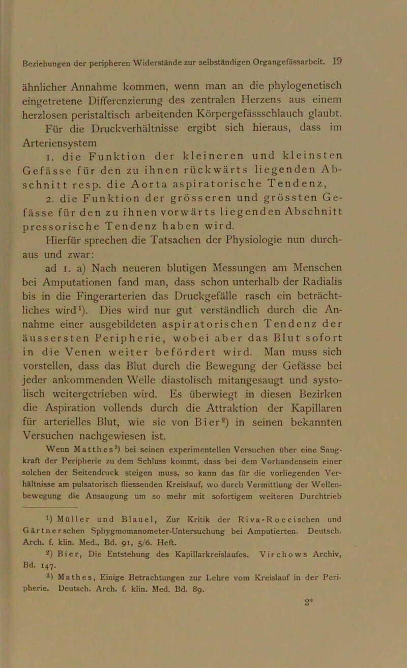 ähnlicher Annahme kommen, wenn man an die phylogenetisch eingetretene Differenzierung des zentralen Herzens aus einem herzlosen peristaltisch arbeitenden Körpergefässschlauch glaubt. Für die Druckverhältnisse ergibt sich hieraus, dass im Arteriensystem 1. die Funktion der kleineren und kleinsten Gefässe für den zu ihnen rückwärts liegenden Ab- schnitt resp. die Aorta aspi ratorisc he Tendenz, 2. die Funktion der grösseren und grössten Ge- fässe für den zu ihnen vorwärts liegenden Abschnitt pressorische Tendenz haben wird. Hierfür sprechen die Tatsachen der Physiologie nun durch- aus und zwar: ad i. a) Nach neueren blutigen Messungen am Menschen bei Amputationen fand man, dass schon unterhalb der Radialis bis in die Fingerarterien das Druckgefälle rasch ein beträcht- liches wird1). Dies wird nur gut verständlich durch die An- nahme einer ausgebildeten aspiratorischen Tendenz der äussersten Peripherie, wobei aber das Blut sofort in die Venen weiter befördert wird. Man muss sich vorstellen, dass das Blut durch die Bewegung der Gefässe bei jeder ankommenden Welle diastolisch mitangesaugt und systo- lisch weitergetrieben wird. Es überwiegt in diesen Bezirken die Aspiration vollends durch die Attraktion der Kapillaren für arterielles Blut, wie sie von Bier2) in seinen bekannten Versuchen nachgewiesen ist. Wenn Matthes3) bei seinen experimentellen Versuchen über eine Saug- kraft der Peripherie zu dem Schluss kommt, dass bei dem Vorhandensein einer solchen der Seitendruck steigen muss, so kann das für die vorliegenden Ver- hältnisse am pulsatorisch fliessenden Kreislauf, wo durch Vermittlung der Wellen- bewegung die Ansaugung um so mehr mit sofortigem weiteren Durchtrieb !) Müller und Blauei, Zur Kritik der R i va - R o c c i sehen und Gärtnerschen Sphygmomanometer-Untersuchung bei Amputierten. Deutsch. Arch. f. klin. Med., Bd. 91, 5/6. Heft. 2) Bier, Die Entstehung des Kapillarkreislaufes. Virchows Archiv, Bd. 147. 3) Math es, Einige Betrachtungen zur Lehre vom Kreislauf in der Peri- pherie. Deutsch. Arch. f. klin. Med. Bd. 89. 2*