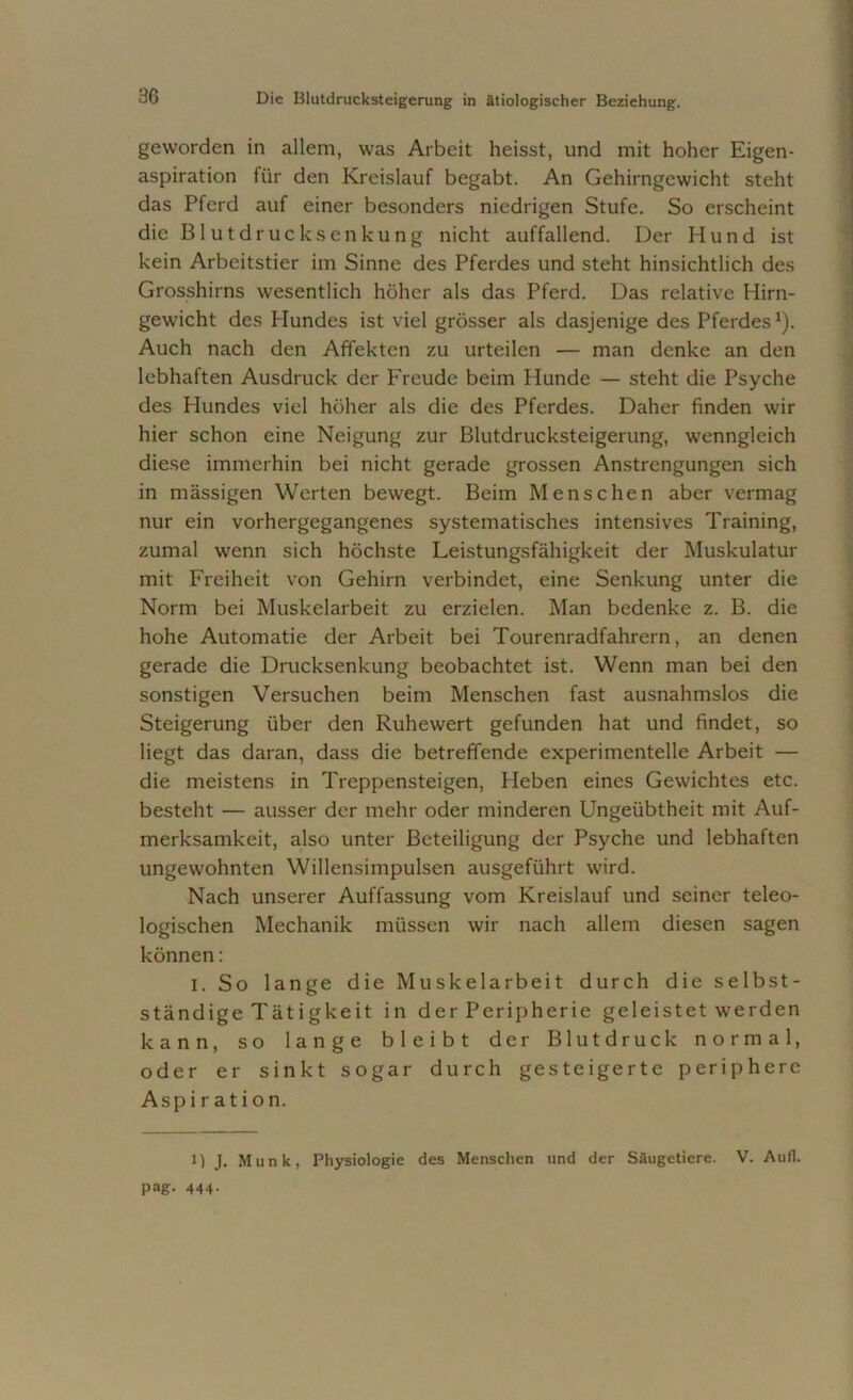 geworden in allem, was Arbeit heisst, und mit hoher Eigen- aspiration für den Kreislauf begabt. An Gehirngewicht steht das Pferd auf einer besonders niedrigen Stufe. So erscheint die Blutdrucksenkung nicht auffallend. Der Hund ist kein Arbeitstier im Sinne des Pferdes und steht hinsichtlich des Grosshirns wesentlich höher als das Pferd. Das relative Hirn- gewicht des Hundes ist viel grösser als dasjenige des Pferdes1). Auch nach den Affekten zu urteilen — man denke an den lebhaften Ausdruck der Freude beim Hunde — steht die Psyche des Hundes viel höher als die des Pferdes. Daher finden wir hier schon eine Neigung zur Blutdrucksteigerung, wenngleich diese immerhin bei nicht gerade grossen Anstrengungen sich in mässigen Werten bewegt. Beim Menschen aber vermag nur ein vorhergegangenes systematisches intensives Training, zumal wenn sich höchste Leistungsfähigkeit der Muskulatur mit Freiheit von Gehirn verbindet, eine Senkung unter die Norm bei Muskelarbeit zu erzielen. Man bedenke z. B. die hohe Automatie der Arbeit bei Tourenradfahrern, an denen gerade die Drucksenkung beobachtet ist. Wenn man bei den sonstigen Versuchen beim Menschen fast ausnahmslos die Steigerung über den Ruhewert gefunden hat und findet, so liegt das daran, dass die betreffende experimentelle Arbeit — die meistens in Treppensteigen, Heben eines Gewichtes etc. besteht — ausser der mehr oder minderen Ungeübtheit mit Auf- merksamkeit, also unter Beteiligung der Psyche und lebhaften ungewohnten Willensimpulsen ausgeführt wird. Nach unserer Auffassung vom Kreislauf und seiner teleo- logischen Mechanik müssen wir nach allem diesen sagen können: i. So lange die Muskelarbeit durch die selbst- ständige Tätigkeit in der Peripherie geleistet werden kann, so lange bleibt der Blutdruck normal, oder er sinkt sogar durch gesteigerte periphere Aspiration. 1) J. Munk, Physiologie des Menschen und der Säugetiere. V. Aull.