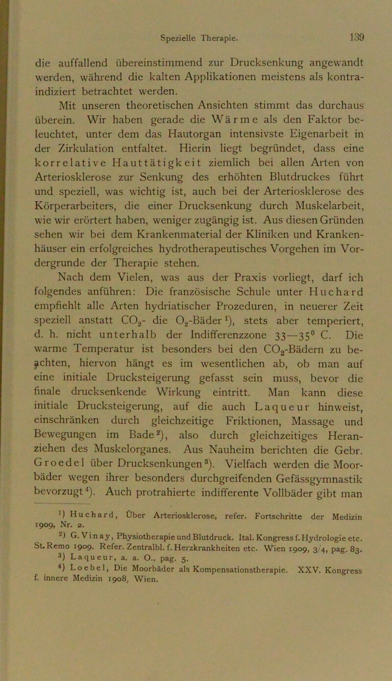 die auffallend übereinstimmend zur Drucksenkung angewandt werden, während die kalten Applikationen meistens als kontra- indiziert betrachtet werden. Mit unseren theoretischen Ansichten stimmt das durchaus überein. Wir haben gerade die Wärme als den Faktor be- leuchtet, unter dem das Hautorgan intensivste Eigenarbeit in der Zirkulation entfaltet. Hierin liegt begründet, dass eine korrelative Hauttätigkeit ziemlich bei allen Arten von Arteriosklerose zur Senkung des erhöhten Blutdruckes führt und speziell, was wichtig ist, auch bei der Arteriosklerose des Körperarbeiters, die einer Drucksenkung durch Muskelarbeit, wie wir erörtert haben, weniger zugängig ist. Aus diesen Gründen sehen wir bei dem Krankenmaterial der Kliniken und Kranken- häuser ein erfolgreiches hydrotherapeutisches Vorgehen im Vor- dergründe der Therapie stehen. Nach dem Vielen, was aus der Praxis vorliegt, darf ich folgendes anführen: Die französische Schule unter Huchard empfiehlt alle Arten hydriatischer Prozeduren, in neuerer Zeit speziell anstatt C02- die 02-Bäder4), stets aber temperiert, d. h. nicht unterhalb der Indifferenzzone 33—350 C. Die warme Temperatur ist besonders bei den C02-Bädern zu be- achten, hiervon hängt es im wesentlichen ab, ob man auf eine initiale Drucksteigerung gefasst sein muss, bevor die finale drucksenkende Wirkung eintritt. Man kann diese initiale Drucksteigerung, auf die auch Laqueur hinweist, einschränken durch gleichzeitige Friktionen, Massage und Bewegungen im Bade2), also durch gleichzeitiges Heran- ziehen des Muskelorganes. Aus Nauheim berichten die Gebr. G r o e d e 1 über Drucksenkungen3). Vielfach werden die Moor- bäder wegen ihrer besonders durchgreifenden Gefässgymnastik bevorzugt 4). Auch protrahierte indifferente Vollbäder gibt man ') Huchard, Über Arteriosklerose, refer. Fortschritte der Medizin 1909, Nr. 2. -) G. Vinay, Physiotherapie und Blutdruck. Ital. Kongress f. Hydrologie etc. St.Remo I9°9• Refer. Zentralbl. f. Herzkrankheiten etc. Wien 1909, 3 4, pag. 83. 3) Laqueur, a. a. O., pag. 5. 4) Loebel, Die Moorbäder als Kompensationstherapie. XXV. Kongress f. innere Medizin 1908, Wien.