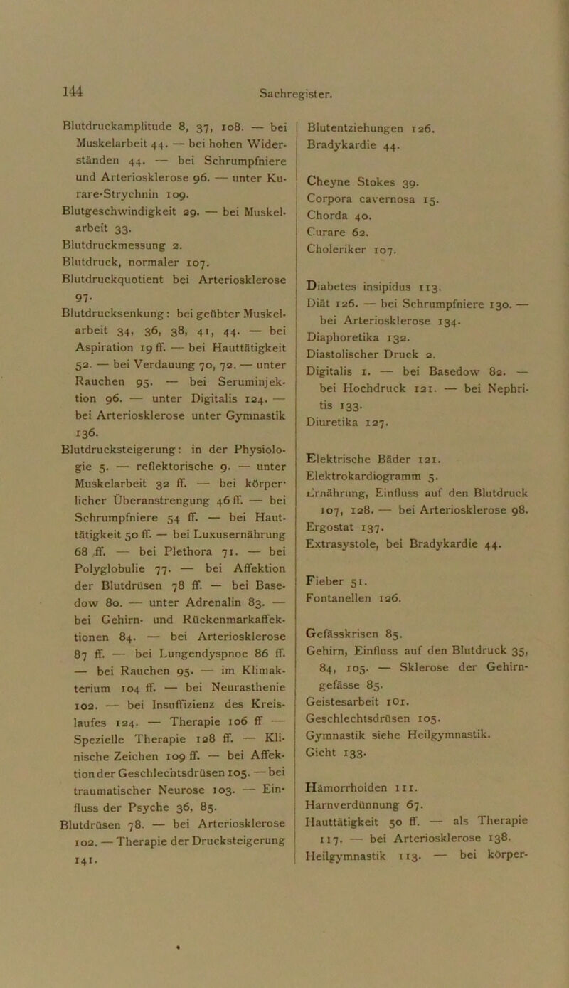 Blutdruckamplitude 8, 37, 108. — bei Muskelarbeit 44. — bei hohen Wider- ständen 44. — bei Schrumpfniere und Arteriosklerose 96. — unter Ku- rare-Strychnin 109. Blutgeschwindigkeit 29. — bei Muskel- arbeit 33. Blutdruckmessung 2. Blutdruck, normaler 107. Blutdruckquotient bei Arteriosklerose 97- Blutdrucksenkung: bei geübter Muskel- | arbeit 34, 36, 38, 41, 44. — bei Aspiration 19 ff. — bei Hauttätigkeit 52. — bei Verdauung 70, 72. — unter Rauchen 95. — bei Seruminjek- tion 96. — unter Digitalis 124. — bei Arteriosklerose unter Gymnastik 136. Blutdrucksteigerung: in der Physiolo- gie 5. — reflektorische 9. — unter Muskelarbeit 32 ff. — bei körper- licher Überanstrengung 46 ff. — bei Schrumpfniere 54 ff. — bei Haut- tätigkeit 50 ff. — bei Luxusernährung 68 ff. — bei Plethora 71. — bei Polyglobulie 77. — bei Affektion der Blutdrüsen 78 ff. — bei Base- dow 80. — unter Adrenalin 83. — bei Gehirn- und Rückenmarkaffek- tionen 84. — bei Arteriosklerose 87 ff. — bei Lungendyspnoe 86 ff. — bei Rauchen 95. — im Klimak- terium 104 ff. — bei Neurasthenie 102. — bei Insuffizienz des Kreis- laufes 124. — Therapie 106 ff — Spezielle Therapie 128 ff. — Kli- nische Zeichen 109 ff. — bei Affek- tionder Geschlechtsdrüsen 105. —bei traumatischer Neurose 103. — Ein- fluss der Psyche 36, 85. Blutdrüsen 78. — bei Arteriosklerose 102. — Therapie der Drucksteigerung 141. Blutentziehungen 126. Bradykardie 44. Cheyne Stokes 39. Corpora cavernosa 15. Chorda 40. Curare 62. Choleriker 107. Diabetes insipidus 113. Diät 126. — bei Schrumpfniere 130. — bei Arteriosklerose 134. Diaphoretika 132. Diastolischer Druck 2. Digitalis 1. — bei Basedow 82. — bei Hochdruck xai. — bei Nephri- tis 133. Diuretika 127. Elektrische Bäder xai. Elektrokardiogramm 5. Ernährung, Einfluss auf den Blutdruck 107, 128. — bei Arteriosklerose 98. Ergostat 137. Extrasystole, bei Bradykardie 44. Fieber 51. Fontanellen 126. Gefässkrisen 85. Gehirn, Einfluss auf den Blutdruck 35, 84, 105. — Sklerose der Gehirn- gefässe 85. Geistesarbeit iOr. Geschlechtsdrüsen 105. Gymnastik siehe Heilgymnastik. Gicht 133. Hämorrhoiden in. Harnverdünnung 67. Hauttätigkeit 50 ff. — als Therapie 117. — bei Arteriosklerose 138. Heilgymnastik 113. — bei körper-