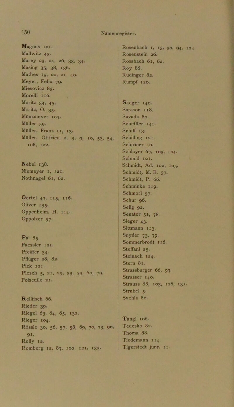 Magnus lax. Mallwitz 43. Marey 23, 24, 26, 33, 34. Masing 35, 38, 136. Mathes 19, 20, 21, 40. Meyer, Felix 79. Miesovicz 83. Morelli 116. Moritz 34, 45. Moritz, O. 35. Münzmeyer 107. Müller 59. Müller, Franz 11, 13. Müller, Ottfried 2, 3, 9, io, 53, 54, 108, 122. Nebel 138. Niemeyer 1, 121. Nothnagel 61, 62. Oertel 47, 115, 116. Oliver 135. Oppenheim, H. 114. Oppolzer 57. Pal 85. Paessler 121. Pfeiffer 34. Pflüger 28, 82. Pick 121. Plesch 5, 21, 29, 33, 59, 60, 79. Poiseuile 21. Reilfisch 66. Rieder 39. Riegel 63, 64, 65, 132. Rieger 104. Rössle 30, 56, 57, 58, 69, 70, 73, 90, 91. Rolly 12. Romberg 12, 87, 100, 121, 135. Rosenbach x, 13, 30, 94, X24 Rosenstein 26. Rossbach 61, 62. Roy 86. Rudinger 82. Rumpf 120. Sadger 140. Sarason 118. Savada 87. j Scheffler 141. Schiff 13. Schilling 121. Schirmer 40. Schlayer 67, 103, 104. Schmid 121. Schmidt, Ad. 102, 105. Schmidt, M. B. 57. Schmidt, P. 66. Schminke 119. j Schmorl 57. Schur 96. Selig 92. Senator 51, 78- ! Sieger 43. Sittmann 113. Snyder 73, 79. Sommerbrodt 1x6. Stefiani 25. i Steinach 124. Stern 81. Strassburger 66, 97. 1 Strasser 140. | Strauss 68, 103, 126, 131. j Strubel 5. Svehla 80. Tangl 106. Tedesko 82. Thoma 88. Tiedemann 114. Tigerstedt junr. 11.