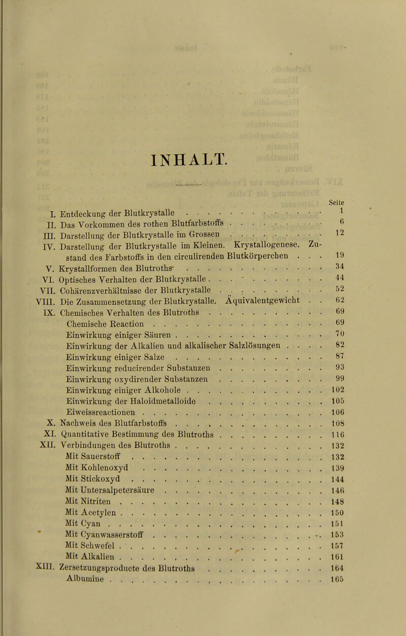 INHALT. Seite I. Entdeckung der Blutkrystalle 1 II. Das Vorkommen des rothen Blutfarbstoffs 6 III. Darstellung der Blutkrystalle im Grossen 12 IV. Darstellung der Blutkrystalle im Kleinen. Krystallogenese. Zu- stand des Farbstoffs in den circulirenden Blutkörperchen ... 19 V. Krystallformen des Blutroths' 34 VI. Optisches Verhalten der Blutkrystalle. . . • 44 VII. Cohärenzverhältnisse der Blutkrystalle • • ^2 VIII. Die Zusammensetzung der Blutkrystalle. Äquivalentgewicht . . 62 IX. Chemisches Verhalten des Blutroths 69 Chemische Reaction 69 Einwirkung einiger Säuren 10 Einwirkung der Alkalien und alkalischer Salzlösungen .... 82 Einwirkung einiger Salze 81 Einwirkung reducirender Substanzen 93 Einwirkung oxydirender Substanzen 99 Einwirkung einiger Alkohole 102 Einwirkung der Haloidmetalloide 105 Eiweissreactionen 106 X. Nachweis des Blutfarbstoffs 108 XI. Quantitative Bestimmung des Blutroths 116 XII. Verbindungen des Blutroths 132 Mit Sauerstoff 132 Mit Kohlenoxyd 139 Mit Stickoxyd 144 MitUntersalpetersäure . . 146 Mit Nitriten 148 Mit Acetylen 150 Mit Cyan 151 Mit Cyanwasserstoff -.153 Mit Schwefel 157 Mit Alkalien 161 XIII. Zersetzungsproducte des Blutroths 164 Albumine 165