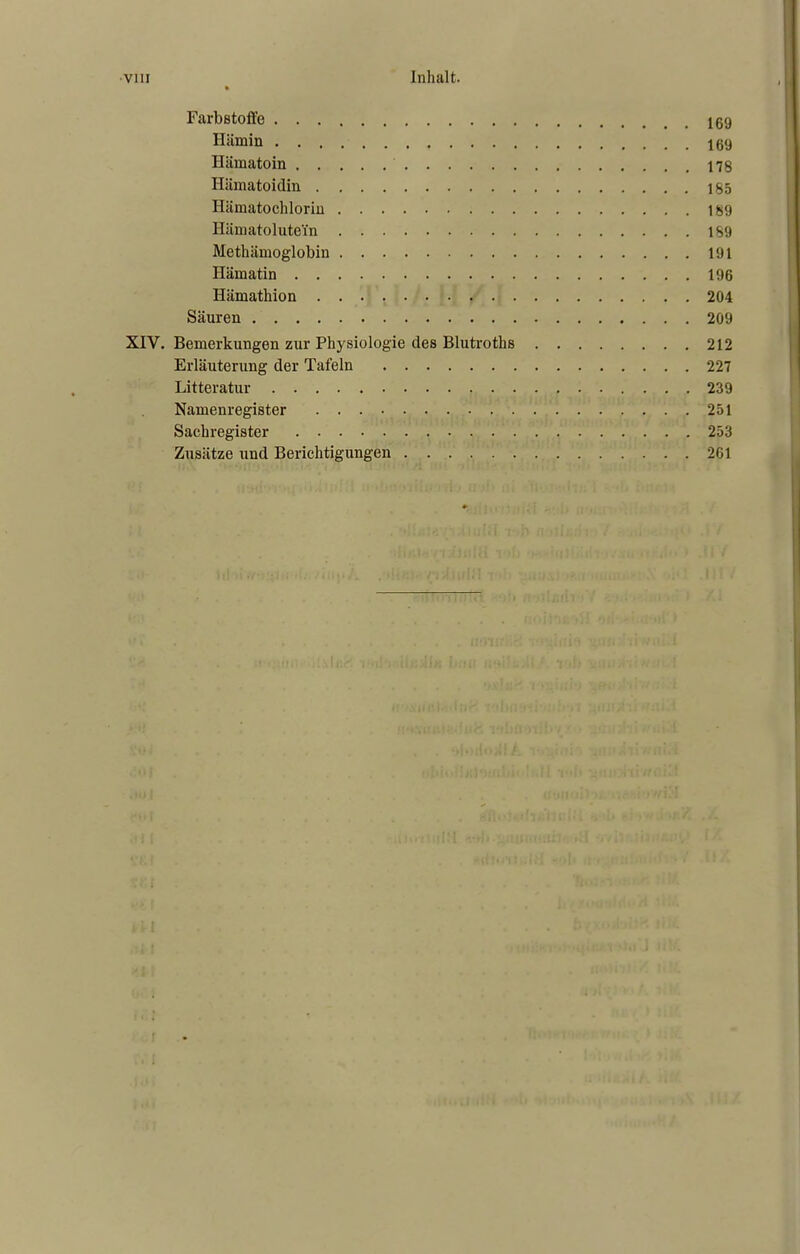 Farbstoffe 169 Hämin 169 Hämatoin 178 Hämatoidin 165 Hämatochlorin 189 Hämatolutei'n 189 Methämoglobin 191 Hämatin 196 Hämathion 204 Säuren 209 XIV. Bemerkungen zur Physiologie des Blutroths 212 Erläuterung der Tafeln 227 Litteratur 239 Namenregister 251 Sachregister 253 Zusätze und Berichtigungen 261