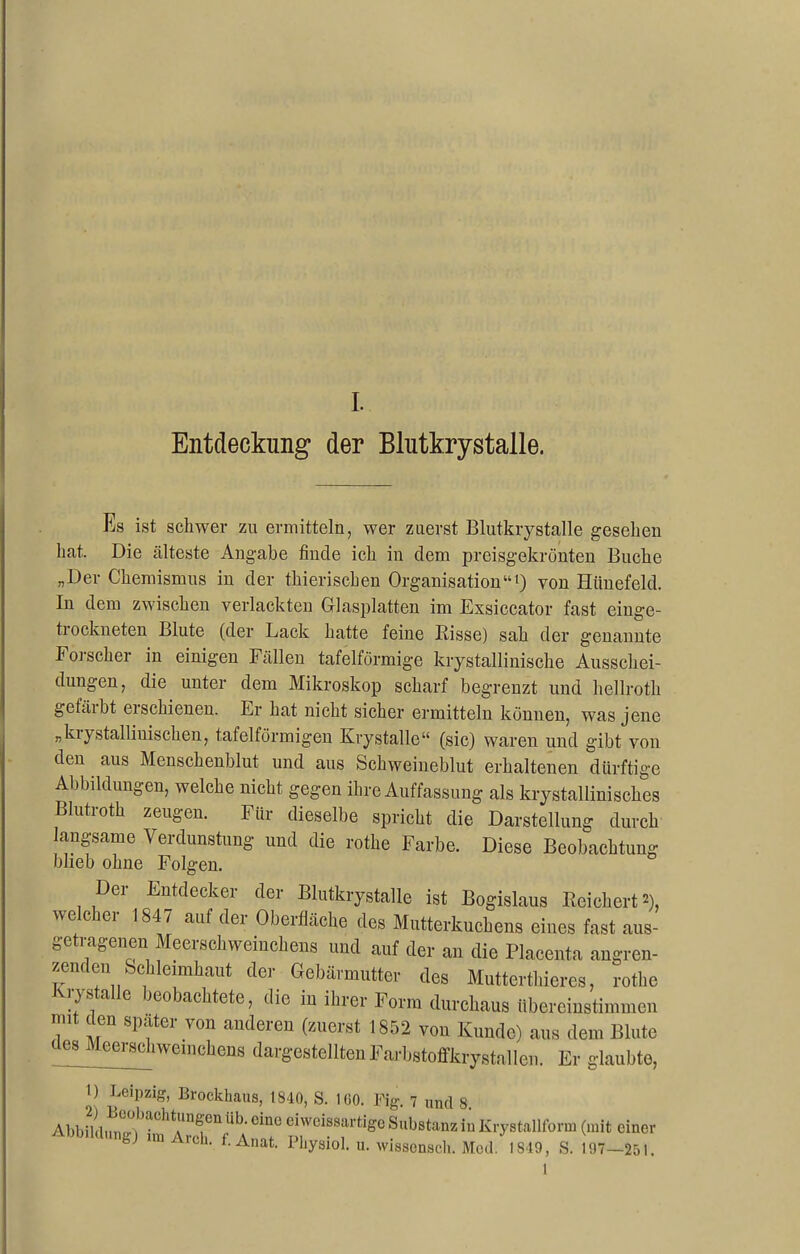 Entdeckung der Blutkrystalle. Es ist schwer zu ermitteln, wer zuerst Blutkrystalle gesehen hat. Die älteste Angabe finde ich in dem preisgekrönten Buche „Der Chemismus in der thierischen Organisation“1) von Hiinefeld. In dem zwischen verlachten Glasplatten im Exsiccator fast einge- trockneten Blute (der Lack hatte feine Risse) sah der genannte Forscher in einigen Fällen tafelförmige krystallinische Ausschei- dungen, die unter dem Mikroskop scharf begrenzt und hellroth gefärbt erschienen. Er hat nicht sicher ermitteln können, was jene „kiystalliuiscken, tafelförmigen Krystalle“ (sic) waren und gibt von den aus Menschenblut und aus Schweineblut erhaltenen dürftige Abbildungen, welche nicht gegen ihre Auffassung als krystallinisches Blutroth zeugen. Für dieselbe spricht die Darstellung durch langsame Verdunstung und die rothe Farbe. Diese Beobachtung blieb ohne Folgen. Der Entdecker der Blutkrystalle ist Bogislaus Bei eitert’), welcher 1847 auf der Oberfläche des Mutterkuchens eines fast aus- getragenen Meerschweinchens und auf der an die Placenta angren- zendenSchleimhaut der Gebärmutter des Muttcrthieres, rothe krystalle beobachtete, die in ihrer Form durchaus tibereinstmimen nut den spater von anderen (zuerst 1852 von Kunde) aus dem Blute des Meerschweinchens dargestelltenFarbstoffkrystallen. Er glaubte, 1) yipzfc Brockhaus, 1S10, S. MIO, Kg 7 und 8. AbbildungVim ArehV A “1° Substanz in Krystallform (mit einer bj aicü. l.Anat. Pliysiol. u. wissen,scli. Med. 1849, S. 197—251.