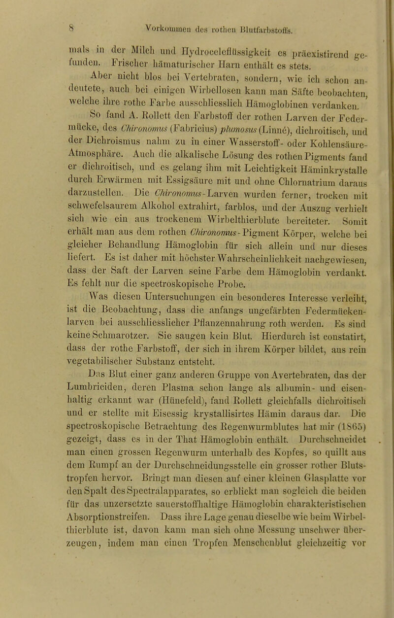 nuils m der Milch und Hydroceleflüssigkeit cs präexistirend ge- funden. Frischer hämaturischer Harn enthält cs stets. Aber nicht blos bei Vertebraten, sondern, wie ich schon an- deutete, auch bei einigen Wirbellosen kann man Säfte beobachten, welche ihre rothe Farbe ausschliesslich Hämoglobinen verdanken. So fand A. Rollett den Farbstoff der rotlien Larven der Feder- mticke, des Chironomus (Fabricius) plumosus (Linnö), dichroitisch, und der Dichroismus nahm zu in einer Wasserstoff- oder Kohlensäure- Atmosphäre. Auch die alkalische Lösung des rotlien Pigments fand er dichroitisch, und es gelang ihm mit Leichtigkeit Häminkrystalle durch Erwärmen mit Essigsäure mit und ohne Chlornatrium daraus darzustellen. Die Chironomus-Larven wurden ferner, trocken mit schwefelsaurem Alkohol extrahirt, farblos, und der Auszug verhielt sich wie eiu aus trockenem Wirbelthierblute bereiteter. Somit erhält man aus dem rotlien Chironomus-Pigment Körper, welche bei gleicher Behandlung Hämoglobin für sich allein und nur dieses liefert. Es ist daher mit höchster Wahrscheinlichkeit nachgewiesen, dass der Saft der Larven seine Farbe dem Hämoglobin verdankt. Es fehlt nur die spectroskopische Probe. Was diesen Untersuchungen ein besonderes Interesse verleiht, ist die Beobachtung, dass die anfangs ungefärbten Federmitcken- larven bei ausschliesslicher Pflanzennahrung roth werden. Es sind keine Schmarotzer. Sie saugen kein Blut. Hierdurch ist constatirt, dass der rothe Farbstoff, der sich in ihrem Körper bildet, ans rein vegetabilischer Substanz entsteht. Das Blut einer ganz anderen Gruppe von Avertebralen, das der Lumbriciden, deren Plasma schon lange als albumin- und eisen- haltig erkannt war (Hünefeld), fand Rollett gleichfalls dichroitisch und er stellte mit Eisessig krystallisirtes Hämin daraus dar. Die spectroskopische Betrachtung des Regenwurmblutes hat mir (1865) gezeigt, dass es iu der Tliat Hämoglobin enthält. Durchschneidet man einen grossen Regenwurm unterhalb des Kopfes, so quillt aus dem Rumpf an der Durchschneidungsstelle ein grosser rother Bluts- tropfen hervor. Bringt man diesen auf einer kleinen Glasplatte vor den Spalt des Spectralapparates, so erblickt man sogleich die beiden für das uuzersetzto sauerstoffhaltige Hämoglobin charakteristischen Absorptionstreifen. Dass ihre Lage genau dieselbe wie beim Wirbel- thierblute ist, davon kann man sich ohne Messung unschwer über- zeugen, indem man einen Tropfen Menschenblut gleichzeitig vor