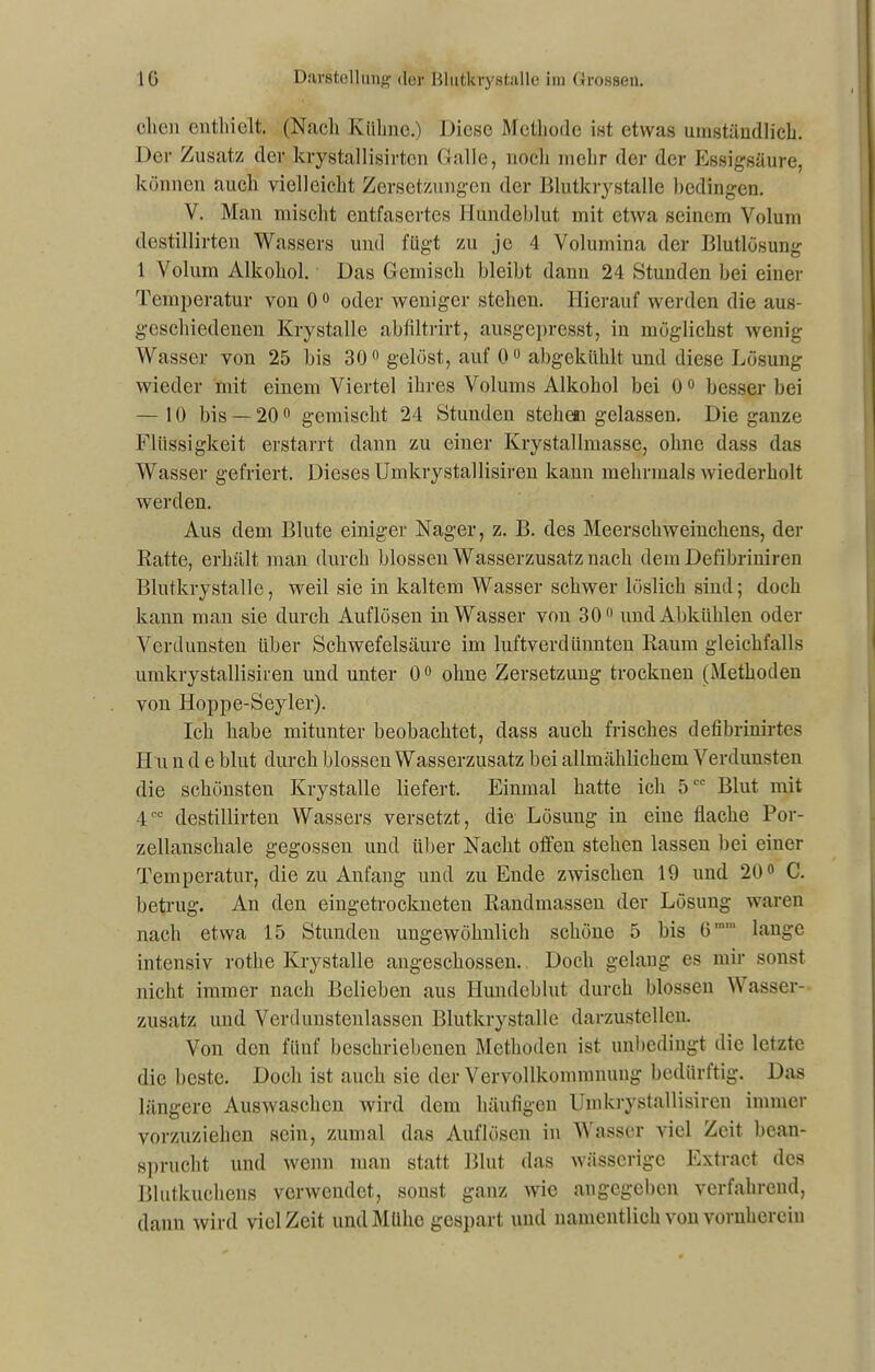 dien enthielt. (Nach Kühne.) Diese Methode ist etwas umständlich. Der Zusatz der krystallisirtcn Galle, noch mehr der der Essigsäure, können auch vielleicht Zersetzungen der Blutkrystalle bedingen. V. Man mischt entfasertes Hundeblut mit etwa seinem Volum destillirten Wassers und fügt zu je 4 Volumina der Blutlösung 1 Volum Alkohol. Das Gemisch bleibt dann 24 Stunden bei einer Temperatur von 0° oder weniger stehen. Hierauf werden die aus- geschiedenen Krystalle abfiltrirt, ausgepresst, in möglichst wenig Wasser von 25 bis 30° gelöst, auf 0° abgekiihlt und diese Lösung wieder mit einem Viertel ihres Volums Alkohol bei 0° besser bei — 10 bis — 20° gemischt 24 Stunden steheai gelassen. Die ganze Flüssigkeit erstarrt dann zu einer Krystallmasse, ohne dass das Wasser gefriert. Dieses Umkrystallisiren kann mehrmals wiederholt werden. Aus dem Blute einiger Nager, z. B. des Meerschweinchens, der Ratte, erhält man durch blossen Wasserzusatz nach dem Defibriniren Blutkrystalle, weil sie in kaltem Wasser schwer löslich sind; doch kann man sie durch Auflösen in Wasser von 30° und Abkühlen oder Verdunsten über Schwefelsäure im luftverdünnten Raum gleichfalls umkrystallisiren und unter 0° ohne Zersetzung trocknen (Methoden von Hoppe-Seyler). Ich habe mitunter beobachtet, dass auch frisches defibrinirtes H u n d e blut durch blossen Wasserzusatz bei allmählichem Verdunsten die schönsten Krystalle liefert. Einmal hatte ich 5CC Blut mit 4CC destillirten Wassers versetzt, die Lösung in eine flache Por- zellanschale gegossen und über Nacht offen stehen lassen bei einer Temperatur, die zu Anfang und zu Ende zwischen 19 und 20° C. betrug. An den eingetrockneten Randmassen der Lösung waren nach etwa 15 Stunden ungewöhnlich schöne 5 bis 6mm lange intensiv rotlie Krystalle angeschossen. Doch gelang es mir sonst nicht immer nach Belieben aus Hundeblut durch blossen Wasser- zusatz und Verdunstenlassen Blutkrystalle darzustellen. Von den fünf beschriebenen Methoden ist unbedingt die letzte die beste. Doch ist auch sie der Vervollkommnung bedürftig. Das längere Auswaschen wird dem häufigen Umkrystallisiren immer vorzuziehen sein, zumal das Auflösen in Wasser viel Zeit bean- sprucht und wenn man statt Blut das wässerige Extract des Blutkuchens verwendet, sonst ganz wie angegeben verfahrend, dann wird viel Zeit und Mühe gespart und namentlich von vornherein