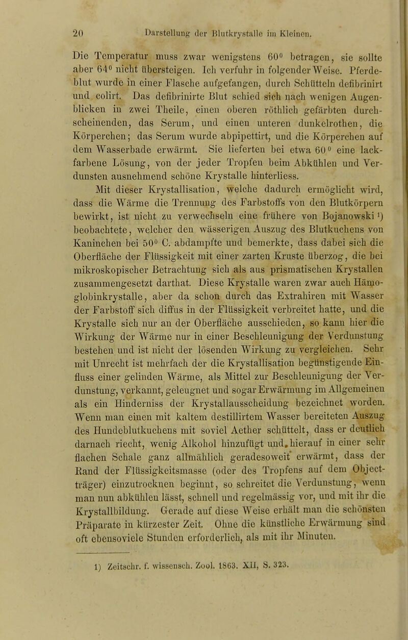 Die Temperatur muss zwar wenigstens 60° betragen, sie sollte aber 64° nicht übersteigen. leb verfuhr in folgender Weise. Pferde- blut wurde in einer Flasche aufgefangen, durch Schütteln defibrinirt und colirt. Das defibrinirte Blut schied sich nach wenigen Augen- blicken in zwei Theile, einen oberen röthlich gefärbten durch- scheinenden, das Serum, und einen unteren dunkelrothen, die Körperchen; das Serum wurde abpipettirt, und die Körperchen auf dem Wasserbade erwärmt. Sie lieferten bei etwa 60° eine lack- farbene Lösung, von der jeder Tropfen beim Abkühlen und Ver- dunsten ausnehmend schöne Krystalle hinterliess. Mit dieser Krystallisation, welche dadurch ermöglicht wird, dass die Wärme die Trennung des Farbstoffs von den Blutkörpern bewirkt, ist nicht zu verwechseln eine frühere von Bojauowski') beobachtete, welcher den wässerigen Auszug des Blutkuchens von Kaninchen bei 50° C. abdampfte und bemerkte, dass dabei sich die Oberfläche der Flüssigkeit mit einer zarten Kruste überzog, die bei mikroskopischer Betrachtung sich als aus prismatischen Krystallen zusammengesetzt darthat. Diese Krystalle waren zwar auch Härno- globiukrystalle, aber da schon durch das Extrahiren mit Wasser der Farbstoff sich diffus in der Flüssigkeit verbreitet hatte, und die Krystalle sich nur an der Oberfläche ausschieden, so kann hier die Wirkung der Wärme nur iu einer Beschleunigung der Verdunstung bestehen und ist nicht der lösenden Wirkung zu vergleichen. Sehr mit Unrecht ist mehrfach der die Krystallisation begünstigende Ein- fluss einer gelinden Wärme, als Mittel zur Beschleunigung der Ver- dunstung, verkannt, geleugnet und sogar Erwärmung im Allgemeinen als ein Hinderniss der Krystallausscheidung bezeichnet worden. Wenn man einen mit kaltem destillirtem Wasser bereiteten Auszug des Ilundeblutkuckens mit soviel Aether schüttelt, dass er deutlich darnach riecht, wenig Alkohol hinzufügt und.hierauf in einer sehr flachen Schale ganz allmählich geradesoweit erwärmt, dass der Rand der Flüssigkeitsmasse (oder des Tropfens auf dem Object- träger) einzutrocknen beginnt, so schreitet die Verdunstung, wenu man nun abkühlen lässt, schnell und regelmässig vor, und mit ihr die Krystallbildung. Gerade auf diese Weise erhält man die schönsten Präparate in kürzester Zeit. Ohne die künstliche Erwärmung sind oft ebensovicle Stunden erforderlich, als mit ihr Minuten. 1) Zeitachr. f. wiaaenach. Zool. 1863. Xll, S. 323.