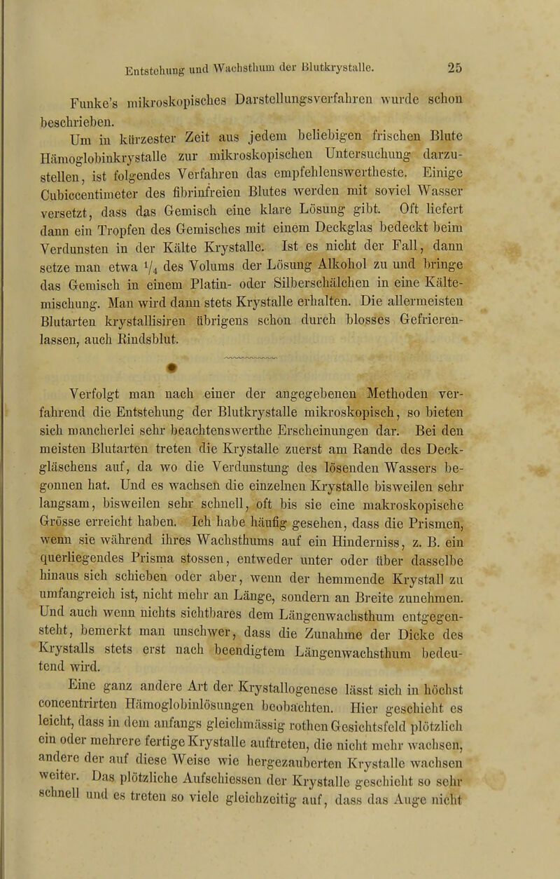 Funke’s mikroskopisches Darstellungsverfahren wurde schon beschrieben. Um in kürzester Zeit aus jedem beliebigen frischen Blute Hämoglobinkrystalle zur mikroskopischen Untersuchung darzu- stellen, ist folgendes Verfahren das empfehlenswertheste. Einige Cubiccentimeter des fibrinfreien Blutes werden mit soviel Wasser versetzt, dass das Gemisch eine klare Lösung gibt. Oft liefert dann ein Tropfen des Gemisches mit einem Deckglas bedeckt beim Verdunsten in der Kälte Krystalle. Ist es nicht der Fall, dann setze man etwa */4 des Volums der Lösung Alkohol zu und bringe das Gemisch in einem Platin- oder Silberschälchen in eine Kälte- mischung. Man wird dann stets Krystalle erhalten. Die allermeisten Blutarten krystallisiren übrigens schon durch blosses Gefrieren- lassen, auch Rindsblut. Verfolgt man nach einer der angegebenen Methoden ver- fahrend die Entstehung der Blutkrystalle mikroskopisch, so bieten sich mancherlei sehr beachtenswerthe Erscheinungen dar. Bei den meisten Blutarten treten die Krystalle zuerst am Rande des Deck- gläschens auf, da wo die Verdunstung des lösenden Wassers be- gonnen hat. Und es wachsen die einzelnen Krystalle bisweilen sehr langsam, bisweilen sehr schnell, oft bis sie eine makroskopische Grösse erreicht haben. Ich habe häufig gesehen, dass die Prismen, wenn sie während ihres Wachsthums auf ein Hinderniss, z. B. ein querliegendes Prisma stossen, entweder unter oder über dasselbe hinaus sich schieben oder aber, wenn der hemmende Krystall zu umfangreich ist, nicht mehr an Länge, sondern an Breite zunehmen. Und auch wenn nichts sichtbares dem Längenwachsthum entgegen- steht, bemerkt man unschwer, dass die Zunahme der Dicke des Ki} stalls stets erst nach beendigtem Längen wachs thum bedeu- tend wird. Eine ganz andere Art der Krystallogenese lässt sich in höchst concentrirten Hämoglobinlösungen beobachten. Hier geschieht es leicht, dass in dem anfangs gleichmässig rothen Gesichtsfeld plötzlich ein odei mehrere fertige Krystalle auftreten, die nicht mehr wachsen, andere der auf diese Weise wie hergezauberten Krystalle wachsen weitei. Das plötzliche Aufschiessen der Krystalle geschieht so sehr schnell und es treten so viele gleichzeitig auf, dass das Auge nicht