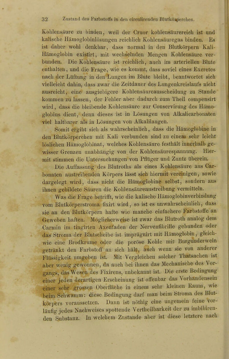 Kohlensäure zu binden, weil der Cruor kohlensäurereich ist und kalische Hämoglobinlösungen reichlich Kohlensäuregas binden. Es ist daher wohl denkbar, dass normal in den Blutkörpern Kali- Hämoglobin existirt, mit wechselnden Mengen Kohlensäure ver- bunden. Die Kohlensäure ist reichlich, auch im arteriellen Blute enthalten, und die Frage, wie es kommt, dass soviel eines Excretes nach der Lüftung in den Lungen im Blute bleibt, beantwortet sich vielleicht dahin, dass zwar die Zeitdauer des Lungenkreislaufs nicht ausreicht, eine ausgiebigere Kohlensäureausscheidung zu Stande kommen zu lassen , der Fehler aber dadurch zum Theil compensirt wird, dass die bleibende Kohlensäure zur Conservirung des Hämo- globins dient, denn dieses ist in Lösungen von Alkalicarbonaten viel haltbarer als in Lösungen von Alkalilaugen. Somit ergibt sich als wahrscheinlich, dass die Hämoglobine in den Blutkörperchen mit Kali verbunden sind zu einem sehr leicht löslichen Hämoglobinat, welches Kohlensäure festhält innerhalb ge- wisser Grenzen unabhängig von der Kohlensäurespannung. Hier- mit stimmen die Untersuchungen von Pflüger und Zuntz überein. Die Auffassung des Blutroths als eines Kohlensäure aus Car- bonaten austreibenden Körpers lässt sich hiermit vereinigen, sowie dargelegt wird, dass nicht die Hämoglobine selbst, sondern aus ihnen gebildete Säuren die Kohlensäureaustreibung vermitteln. Was die Frage betrifft, wie die kalische Hämoglobinverbindung vom Blutkörperstroma fixirt wird, so ist es unwahrscheinlich, dass sie an den Blutkörpern hafte wie manche einfachere Farbstoffe an Geweben haften. Möglicherweise ist zwar das Blutroth analog dem Carmin im tingirten Axenfaden der Nervenfibrille gebunden oder das Stroma der Blutscheibe ist imprägnirt mit Hämoglobin, gleich- wie eine Brodkrume oder die poröse Kohle mit Burgunderwein getränkt den Farbstoff an sich hält, auch wenn sie von anderer Flüssigkeit umgeben ist. Mit Vergleichen solcher Thatsachen ist aber wenig gewonnen, da auch bei ihnen das Mechanische des Vor- gangs, das Wesen des Fixirens, unbekannt ist. Die erste Bedingung einer jeden derartigen Erscheinung ist offenbar das \ orkandensein einer sehr grossen Oberfläche in einem sehr kleinen Raum, wie beim Schwamm: diese Bedingung darf man beim Stroma des Blut- körpers voraussetzen. Dann ist nöthig eine ungemein feine vor- läufig jedes Nachweises spottende Vertheilbarkeit der zu imbibiren- den Substanz. In welchem Zustande aber ist diese letztere nach