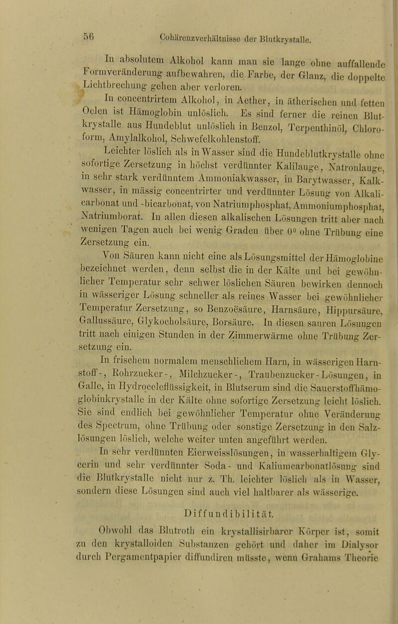 In absolutem Alkohol kann man sie lange ohne auffallende l orinveränderung aufbewahren, die Farbe, der Glanz, die doppelte Lichtbrechung gehen aber verloren. In coucentrirtem Alkohol, in Aether, in ätherischen und fetten Oelen ist Hämoglobin unlöslich. Es sind ferner die reinen Blut- krystalle aus Hundeblut unlöslich in Benzol, Terpenthinöl, Chloro- lonn, Amylalkohol, Schwefelkohlenstoff. Leichter löslich als in Wasser sind die Hundeblutkrystalle ohne sofortige Zersetzung in höchst verdünnter Kalilauge, Natronlauge, in sehr stark verdünntem Ammoniakwasser, in Barytwasser, Kalk- wasser, in massig concentrirter und verdünnter Lösung von Alkali- carbonat und -bicarbonat, von Natriumphosphat, Ammoniumphosphat, Natriumborat. In allen diesen alkalischen Lösungen tritt aber nach wenigen Tagen auch bei wenig Graden über 0° ohne Trübung eine Zersetzung ein. Von Säuren kann nicht eine als Lösungsmittel der Hämoglobine bezeichnet werden, denn selbst die in der Kälte und bei gewöhn- licher Temperatur sehr schwer löslichen Säuren bewirken dennoch in wässeriger Lösung schneller als reines Wasser bei gewöhnlicher .Tempeiatur Zersetzung, so Benzoesäure, Harnsäure, Hippursäure. Gallussäure, Glykocholsäure, Borsäure. In diesen sauren Lösungen tritt nach einigen Stunden in der Zimmerwärme ohne Trübung Zer- setzung ein. In frischem normalem menschlichem Harn, in wässerigen Harn- stoff-, Rohrzucker-, Milchzucker-, Traubenzucker - Lösungen, in Galle, in Hydroceleflüssigkeit, in Blutserum sind die Sauerstoffhämo- globinkrystalle in der Kälte ohne sofortige Zersetzung leicht löslich. Sie sind endlich bei gewöhnlicher Temperatur ohne Veränderung des Spectrum, ohne Trübung oder sonstige Zersetzung in den Salz- lösungen löslich, welche weiter unten angeführt werden. In sehr verdünnten Eierweisslösungen, in wasserhaltigem Gly- cerin und sehr verdünnter Soda- und Kaliumcarbonatlösung sind die Blutkrystalle nicht nur z. Th. leichter löslich als in Wasser, sondern diese Lösungen sind auch viel haltbarer als wässerige. D i f f u n d i b i 1 i t ä t. Obwohl das Blutroth ein krystallisirbarer Körper ist, somit zu den krystalloiden Substanzen gehört und daher im Dialysor durch Pergamentpapier diffundiren müsste, wenn Grahams Theorie