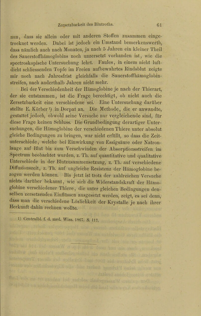 nun, dass sie allein oder mit anderen Stoffen zusammen eingc- trocknet werden. Dabei ist jedoch ein Umstand bemerkenswert!!, dass nämlich auch nach Monaten, ja nach 5 Jahren ein kleiner Theil des Sauerstoffhämoglobins noch unzersetzt vorhanden ist, wie die spectroskopische Untersuchung lehrt. Faules, in einem nicht luft- dicht schliessenden Topfe im Freien aufbewahrtes Rindsblut zeigte mir noch nach Jahresfrist gleichfalls die Sauerstoffhämoglobin- streifen, nach anderthalb Jahren nicht mehr. Bei der Verschiedenheit der Hämoglobine je nach der Thierart, der sie entstammen, ist die Frage berechtigt, ob nicht auch die Zersetzbarkeit eine verschiedene sei. Eine Untersuchung darüber stellte E. Korber1) in Dorpat an. Die Methode, die er anwandte, gestattet jedoch, obwohl seine Versuche nur vergleichende sind, für diese Frage keinen Schluss. Die Grundbedingung derartiger Unter- suchungen, die Hämoglobine der verschiedenen Thiere unter absolut gleiche Bedingungen zu bringen, war nicht erfüllt, so dass die Zeit- unterschiede, welche bei Einwirkung von Essigsäure oder Natron- lauge auf Blut bis zum Verschwinden der Absorptionsstreifen im Spectrum beobachtet wurden, z. Th, auf quantitative und qualitative Unterschiede in der Blutzusammensetzung, z. Th. auf verschiedene Diffusionszeit, z. Th. auf ungleiche Resistenz der Hämoglobine be- zogen werden können. Bis jetzt ist trotz der zahlreichen Versuche nichts darüber bekannt, wie sich die Widerstandskraft der Hämo- globine verschiedener Thiere, die unter gleichen Bedingungen den- selben zersetzenden Einflüssen ausgesetzt werden, zeigt, es sei denn, dass man die verschiedene Löslichkeit der Krystalle je nach ihrer Herkunft dahin rechnen wollte. 1) Ceutralbl. f. d. med. Wiss. 1867. S. 117.