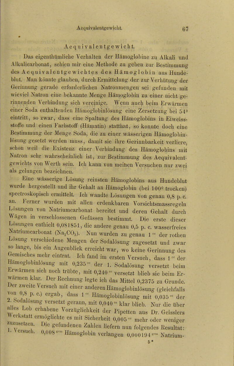 Aequivalentgewicht. Das eigenthümliche Verhalten der Hämoglohine zu Alkali und Alkalicarbonat, schien mir eine Methode zu geben zur Bestimmung des Aequivalentgewichtes des Hämoglobin aus Hunde- blut. Man könnte glauben, durch Ermittelung der zur Verhütung der Gerinnung gerade erforderlichen Natronmengen sei gefunden mit wieviel Natron eine bekannte Menge Hämoglobin zu einer nicht ge- rinnenden Verbindung sich vereinige. Wenn auch beim Erwärmen einer Soda enthaltenden Hämoglobinlösung eine Zersetzung bei 54° eintritt, so zwar, dass eine Spaltung des Hämoglobins in Eiweiss- stoffe nnd einen Farbstoff (Hämatin) statthat, so konnte doch eine Bestimmung der Menge Soda, die zu einer wässerigen Hämoglobin- lösung gesetzt werden muss, damit sie ihre Gerinnbarkeit verliere, schon weil die Existenz einer Verbindung des Hämoglobins mit Natron sehr wahrscheinlich ist, zur Bestimmung des Aequivalent- gewichts von Werth sein. Ich kann von meinen Versuchen nur zwei als gelungen bezeichnen. Eine wässerige Lösung reinsten Hämoglobins aus Hundeblut wurde hergestellt und ihr Gehalt an Hämoglobin (bei 100° trocken) spectioskopisch ermittelt. Ich wandte Lösungen von genau 0,8 p. c. an. leinei wurden mit allen erdenkbaren Vorsichtsmassregeln Lösungen von Natriumcarbonat bereitet und deren Gehalt durch Wägen in verschlossenen Gefässen bestimmt. Die erste dieser Lösungen enthielt 0,081851, die andere genau 0,5 p. c. wasserfreies Natriumcarbonat (Na.2C03). Nun wurden zu genau 100 der rothen Losung verschiedene Mengen der Sodalösung zugesetzt und zwar so lange, bis ein Augenblick erreicht war, wo keine Gerinnung des Gemisches mehr eintrat. Ich fand im ersten Versuch, dass 1 ” der Hamoglobinlösung mit 0,235“ der 1. Sodalösung versetzt beim Erwärmen sich noch trübte, mit 0,240“ versetzt blieb sie beim Er- wärmen klar. Der Kechnung legte ich das Mittel 0,2375 zu Grunde. Der zweite Versuch mit einer anderen Hämoglobinlösung (gleichfalls wm V p. c.) ergab, dass 1Hämoglobinlösung mit 0,035cc der 2. Sodalosung versetzt gerann, mit 0,040“ klar blieb. Nur die Uber WS, e''llabeue Vorzüglichkeit der Pipetten aus Dr. Geisslers 8 a ei™oglichte es mit Sicherheit 0,005cc mehr oder weniger i V'SC ZC1,1- le gefundenen Zahlen liefern nun folgendes llesultat: eisuci. 0,008B Hämoglobin verlangen 0,000194grm Natrium- B *