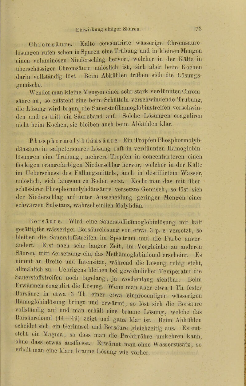 Chrom säure. Kalte cbncentrirte wässerige Chromsäure- lösungen rufen schon in Spuren eine Trübung und in kleinen Mengen einen voluminösen Niederschlag hervor, welcher in der Kälte in überschüssiger Chromsäure unlöslich ist, sich aber beim Kochen darin vollständig löst. Beim Abkiihlen trüben sich die Lösungs- gemische. Wendet man kleine Mengen einer sehr stark verdünnten Chrom- säure an, so entsteht eine beim Schütteln verschwindende Trübung, die Lösung wird braun, die Sauerstoffhämoglobinstreifen verseilwin- den und es tritt ein Säureband auf. Solche Lösungen coaguliren nicht beim Kochen, sie bleiben auch beim Abkiihlen klar. Phosphor molybdänsäure. Ein Tropfen Phosphormolyb- dänsäure in salpetersaurer Lösung ruft in verdünnten Hämoglobin- lösungen eine Trübung, mehrere Tropfen in concentrirteren einen flockigen orangefarbigen Niederschlag hervor, welcher in der Kälte im Ueberscliuss des Fällungsmittels, auch in destillirtem Wasser, unlöslich, sich langsam zu Boden setzt. Kocht man das mit über- schüssiger Phosphormolybdänsäure versetzte Gemisch, so löst sich der Niederschlag auf unter Ausscheidung geringer Mengen einer schwarzen Substanz, wahrscheinlich Molybdän. Borsäure. Wird eine Sauerstoffhämoglobinlösung mit kalt gesättigter wässeriger Borsäurelösung von etwa 3 p. c. versetzt, so bleiben die Sauerstoffstreifen im Spectrum und die Farbe unver- ändert. Erst nach sehr langer Zeit, im Vergleiche zu anderen Säuren, tritt Zersetzung ein, das Methämoglobinband erscheint. Es nimmt an Breite und Intensität, während die Lösung ruhig steht, allmählich zu. Uebrigens bleiben bei gewöhnlicher Temperatur die Sauerstoffstreifen noch tagelang, ja wochenlang sichtbar. Beim Erwärmen coagulirt die Lösung. Wenn man aber etwa 1 Th. fester Borsäure in etwa 3 Th, einer etwa einprocentigen wässerigen Hämoglobinlösung bringt und erwärmt, so löst sich die Borsäure vollständig auf und man erhält eine braune Lösung, welche das Borsäureband (44- 49) zeigt und ganz klar ist. Beim Abkühlen scheidet sich ein Gerinnsel und Borsäure gleichzeitig aus. Es ent- steht ein Magma, so dass man die Probirröhre umkehren kann, ohne dass etwas ausfliesst. Erwärmt man ohne Wasserzusatz, so erhält man eine klare braune Lösung wie vorher.