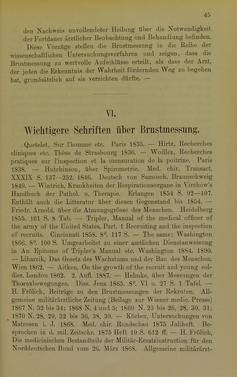 den Nachweis unvollendeter Heilung über die Notwendigkeit der Fortdauer ärztlicher Beobachtung und Behandlung befinden. Diese Vorzüge stellen die Brustmessung in die Reihe der wissenschaftlichen Untersuchungsverfahren und zeigen, dass die Brustmessung zu wei'tvolle Aufschlüsse erteilt, als dass der Arzt, der jeden die Erkenntnis der Wahrheit fördernden Weg zu begehen hat, arimdsätzlich auf sie verzichten dürfte. — Wichtigere Schriften über Briistmessimg. Quetelet, Sur l’homme etc. Paris 1835. — Hirtz, Recherches cliniques etc. These de Strasbourg 1836. — Woillez, Recherches pratiques sur l’inspection et la mensuration de la poitrine. Paris 1838. — Hutchinson, über Spirometrie. Med. chir. Transact. XXXIX S. 137—252. 1846. Deutsch von Samosch. Braunschweig 1849. — Wintrich, Krankheiten der Respirationsorgane in Virchow’s Handbuch der Pathol. u. Therapie. Erlangen 1854 S. 92—107. Enthält auch die Litteratur über diesen Gegenstand bis 1854. — Friedr. Arnold, über die Atmungsgrösse des Menschen. Heidelberg 1855. 161 S. 8 Tab. — Tripler, Manual of the medical officer of the anny of the United States. Part. 1 Recruiting and the inspection of recruits. Cincinnati 1858. 8®. 117 S. — The same: Washington 1866. 8®. 100 S. Umgearbeitet zu einer amtlichen Dienstanweisung in An Epitome of Tripler’s Manual etc. Washington 1884. 1890. — Liharzik, Das Gesetz des Wachstums und der Bau des Menschen. Wien 1862. — Aitken, On the growth of the recruit and young sol- dier. London 1862. 2. Aufi. 1887. — Helmke, über Messungen der Thoraxbewegungen. Diss. Jena 1865. 8®. VI ix. 27 S. 1 Tafel. — H. Frölich, Beiträge zu den Brustmessungen der Rekruten. All- gemeine militärärztliche Zeitung (Beilage zur Wiener medic. Presse) 1867 N. 32 bis 34; 1868 N. 4 und 5; 1869 N. 23 bis 26, 28, 30, 31; 1870 N. 28, 29, 32 bis 36, 38, 39. — Körber, Untersuchungen von Matrosen i. J. 1868. Med. chir. Rundschau 1875 Juliheft. Be- sprochen in d. mil. Zeitschr. 1875 Heft 10 S. 612 ff. — H. Frölich, Die medicinischen Bestandteile der Militär-Ersatzinstruction für den Norddeutschen Bund vom 26. März 1868. Allgemeine militärärzt-