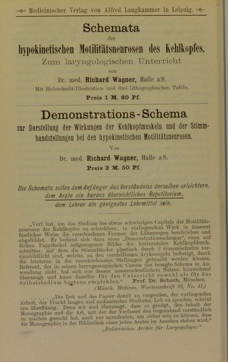 I Schemata der liypokiiietisclieii Motilitiitsnenroson des KeMkopfes. Zum laryugologischen Unterricht von l)r. med. Richard Wagner, Halle aS. Mit Holzschnitt-Illustration und drei lithofrraphischen Tafeln. Preis 1 M. 80 Pf. Demonstrations - Schema zur DarstellUDg der Wirkungen der Kehlkopfmnskeln nnd der Stimm- bandstellnngen bei den hypokinetischen Motiiitätsnenrosen. Von I)r. med. Richard Wagner, Halle aS. Preis 3 M. 50 Pf Die Schemata sollen dem Anfänger das Verständniss derselben erleichtern. dem Arste ein kurzes übersichtliches Repetitorium, dem Lehrer ein geeignetes Lehrmittel sein. Yerf. hat, um duü Studium des etwas schwierigen Capitels der Moühtat.s- neurösen des Kehlkoi)fe8 zu erleichtern, in vorliegendem Werk in ausserst fasslicher Weise die verschiedenen Formen der Lähmungen beschrieben und ahgebildet. Er bedient sich dazu eines ..Demonstrationsschemas , di^en Pappdeckel aufgezogenen Bildes des honzonhilen Kehlkopidurch- schnittes. auf dem die Stimmbänder plastisch durch 2 (.ummischniire ver- sinnbildlicht sind, welche, an den verstellbaren Aryknoriielu befestigt, durch die letzteren iu die vei-schiedensten Stellungen gebracht werden können. Referent, der in seinen laryngoscopischen Cursen das lies^te Schema A”' Wendung zieht, hat sich von dessen ausserordentlichem Nutzen hinreichend üCzeiigt und kann dasselbe für den Unterricht Selbststudium b^tens empfehlen.“ Prof Dr. Schech, München (Münch. Medicin. Wochenschnß 03, Ao. 11.) „Die Zeit und dius Papier damit zu vergeuden, der vorliegenden , 1 1* T.rtl» *711 cnpnnpn. RnhBint Monographie und die Art, mit cler cier > criiu-scr ucn o . . k«««« rioaa zu machen gesucht hat, auch nur anzudeuten, um sicher sein zu können, d^s die Monografie in der Bibliothek eines jeden Arztes im Ansehen stehen wrd. „Italienisches Arcliir für Lanjngologtc.