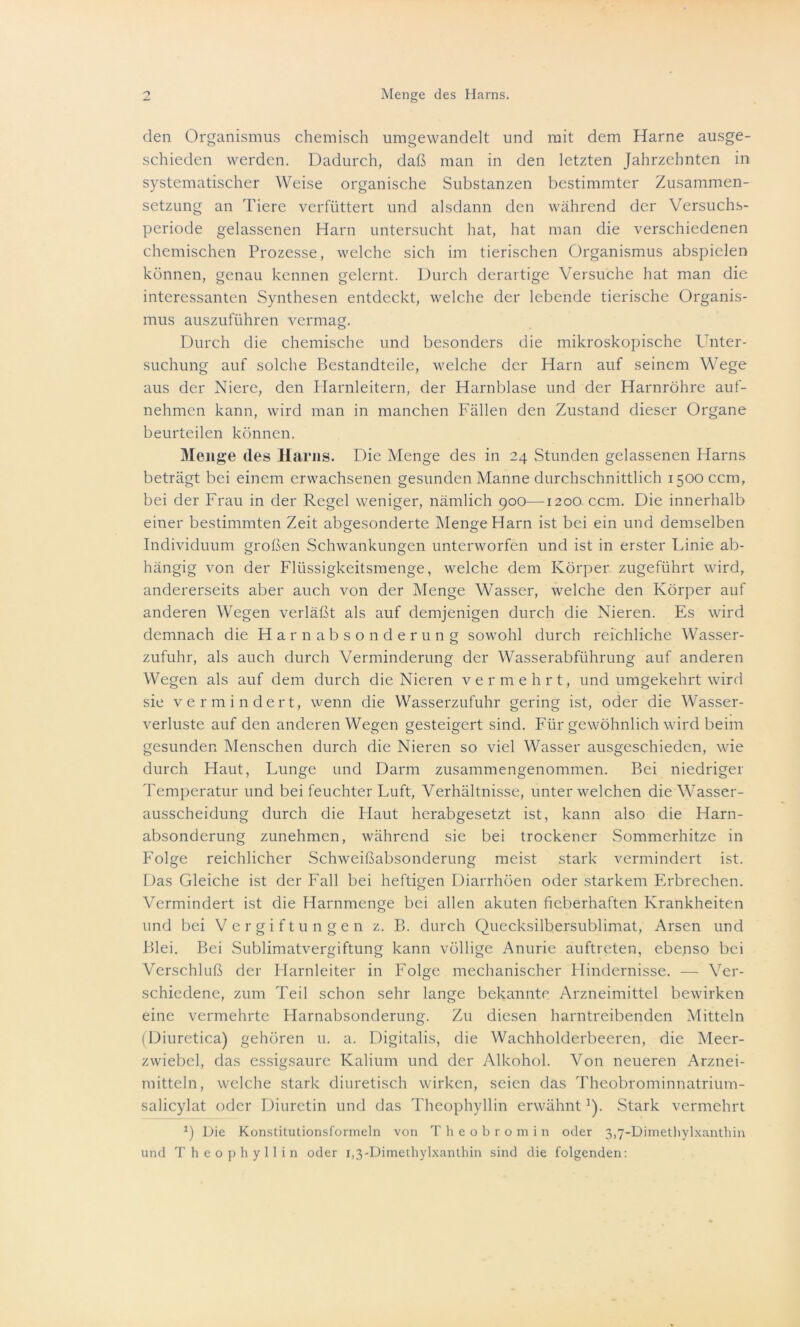 den Organismus chemisch umgewandelt und mit dem Harne ausge- schieden werden. Dadurch, daß man in den letzten Jahrzehnten in systematischer Weise organische Substanzen bestimmter Zusammen- setzung an Tiere verfüttert und alsdann den während der Versuchs- periode gelassenen Harn untersucht hat, hat man die verschiedenen chemischen Prozesse, welche sich im tierischen Organismus abspielen können, genau kennen gelernt. Durch derartige Versuche hat man die interessanten Synthesen entdeckt, welche der lebende tierische Organis- mus auszuführen vermag. Durch die chemische und besonders die mikroskopische Unter- suchung auf solche Bestandteile, welche der Harn auf seinem Wege aus der Niere, den Harnleitern, der Harnblase und der Harnröhre auf- nehmen kann, wird man in manchen Fällen den Zustand dieser Organe beurteilen können. Menge des Harns. Die Menge des in 24 Stunden gelassenen Harns beträgt bei einem erwachsenen gesunden Manne durchschnittlich 1500 ccm, bei der Frau in der Regel weniger, nämlich 900—1200 ccm. Die innerhalb einer bestimmten Zeit abgesonderte Menge Harn ist bei ein und demselben Individuum großen Schwankungen unterworfen und ist in erster Linie ab- hängig von der Flüssigkeitsmenge, welche dem Körper zugeführt wird, andererseits aber auch von der Menge Wasser, welche den Körper auf anderen Wegen verläßt als auf demjenigen durch die Nieren. Es wird demnach die Harnabsonderung sowohl durch reichliche Wasser- zufuhr, als auch durch Verminderung der Wasserabführung auf anderen Wegen als auf dem durch die Nieren vermehrt, und umgekehrt wird sie vermindert, wenn die Wasserzufuhr gering ist, oder die Wasser- verluste auf den anderen Wegen gesteigert sind. Für gewöhnlich wird beim gesunden Menschen durch die Nieren so viel Wasser ausgeschieden, wie durch Haut, Lunge und Darm zusammengenommen. Bei niedriger Temperatur und bei feuchter Luft, Verhältnisse, unter welchen die Wasser- ausscheidung durch die Haut herabgesetzt ist, kann also die Harn- absonderung zunehmen, während sie bei trockener Sommerhitze in Folge reichlicher Schweißabsonderung meist stark vermindert ist. Das Gleiche ist der Fall bei heftigen Diarrhöen oder starkem Erbrechen. Vermindert ist die Harnmenge bei allen akuten fieberhaften Krankheiten und bei Vergiftungen z. B. durch Quecksilbersublimat, Arsen und Blei. Bei Sublimatvergiftung kann völlige Anurie auftreten, ebenso bei Verschluß der Harnleiter in Folge mechanischer Hindernisse. — Ver- schiedene, zum Teil schon sehr lange bekannte Arzneimittel bewirken eine vermehrte Harnabsonderung. Zu diesen harntreibenden Mitteln (Diuretica) gehören u. a. Digitalis, die Wachholderbeeren, die Meer- zwiebel, das essigsaure Kalium und der Alkohol. Von neueren Arznei- mitteln, welche stark diuretisch wirken, seien das Theobrominnatrium- salicylat oder Diuretin und das Theophyllin erwähntJ). Stark vermehrt *) Die Konstitutionsformeln von Theobromin oder 3,7-Dimethylxanthin und Theophyllin oder 1,3-Dimethylxanthin sind die folgenden: