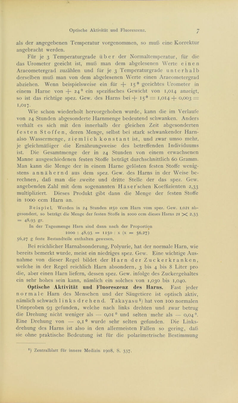 Optische Aktivität und Fluoreszenz. / als der angegebenen Temperatur vorgenommen, so muß eine Korrektur angebracht werden. Für je 3 Temperaturgrade über der Normaltemperatur, für die das Urometer geeicht ist, muß man dem abgelesenen Werte einen Araeometergrad zuzählen und für je 3 Temperaturgrade unterhalb derselben muß man von dem abgelesencn Werte einen Araeometergrad abziehen. Wenn beispielsweise ein für -j- 150 geeichtes Urometer in einem Harne von -f- 240 ein spezifisches Gewicht von 1,014 anzeigt, so ist das richtige spez. Gew. des Harns bei -f- 150 = 1,014 -j- 0,003 = 1,017. Wie schon wiederholt hervorgehoben wurde, kann die im Verlaufe von 24 Stunden abgesonderte Harnmenge bedeutend schwanken. Anders verhält es sich mit den innerhalb der gleichen Zeit abgesonderten festen Stoffen, deren Menge, selbst bei stark schwankender Harn- also Wassermenge, ziemlich konstant ist, und zwar umso mehr, je gleichmäßiger die Ernährungsweise des betreffenden Individuums ist. Die Gesamtmenge der in 24 Stunden von einem erwachsenen Manne ausgeschiedenen festen Stoffe beträgt durchschnittlich 60 Gramm. Man kann die Menge der in einem Harne gelösten festen Stoffe wenig- stens annähernd aus dem spez. Gew. des Harns in der Weise be- rechnen , daß man die zweite und dritte Stelle der das spez. Gew. angebenden Zahl mit dem sogenannten Häser’schen Koeffizienten 2,33 multipliziert. Dieses Produkt gibt dann die Menge der festen Stoffe in 1000 ccm Harn an. Beispiel. Werden in 24 Stunden 1150 ccm Harn vom spez. Gew. 1,021 ab- gesondert, so beträgt die Menge der festen Stoffe in 1000 ccm dieses Harns 21 X 2,33 = 48,93 gr. In der Tagesmenge Harn sind dann nach der Proportion 1000 : 48,93 = 1150 : x (x = 56,27) 56,27 g feste Bestandteile enthalten gewesen. Bei reichlicher Harnabsonderung, Polyurie, hat der normale Harn, wie bereits bemerkt wurde, meist ein niedriges spez. Gew. Eine wichtige Aus- nahme von dieser Regel bildet der Harn der Zuckerkranken, welche in der Regel reichlich Harn absondern, 3 bis 4 bis 8 Liter pro die, aber einen Harn liefern, dessen spez. Gew. infolge des Zuckergehaltes ein sehr hohes sein kann, nämlich ein solches von 1,030 bis 1,040. Optische Aktivität und Fluoreszenz des Harns. Fast jeder normale Harn des Menschen und der Säugetiere ist optisch aktiv, nämlich schwach links drehen d. Takayasu *) hat von 100 normalen Urinproben 93 gefunden, welche nach links drehten und zwar betrug die Drehung nicht weniger als — 0,01 0 und selten mehr als — 0,04°. Eine Drehung von — 0,1 0 wurde sehr selten gefunden. Die Links- drehung des Harns ist also in den allermeisten Fällen so gering, daß sie ohne praktische Bedeutung ist für die polarimetrische Bestimmung *) Zentralblatt für innere Medizin 1908, S. 337.