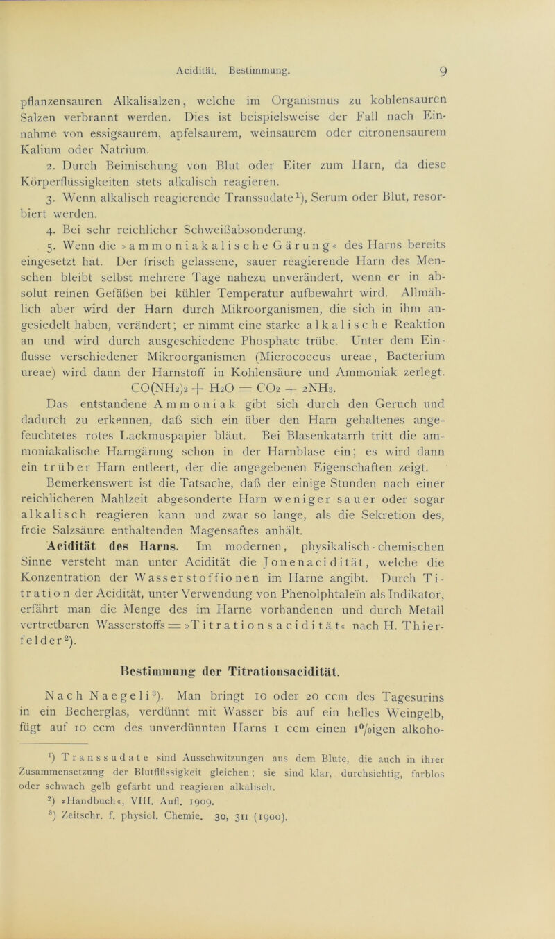 pflanzensauren Alkalisalzen, welche im Organismus zu kohlensauren Salzen verbrannt werden. Dies ist beispielsweise der Fall nach Ein- nahme von essigsaurem, apfelsaurem, weinsaurem oder citronensaurem Kalium oder Natrium. 2. Durch Beimischung von Blut oder Eiter zum Harn, da diese Körperflüssigkeiten stets alkalisch reagieren. 3. Wenn alkalisch reagierende Transsudate1), Serum oder Blut, resor- biert werden. 4. Bei sehr reichlicher Schweißabsonderung. 5. Wenn die »ammoniakalische G ä r u n g « des Harns bereits eingesetzt hat. Der frisch gelassene, sauer reagierende Harn des Men- schen bleibt selbst mehrere Tage nahezu unverändert, wenn er in ab- solut reinen Gefäßen bei kühler Temperatur aufbewahrt wird. Allmäh- lich aber wird der Harn durch Mikroorganismen, die sich in ihm an- gesiedelt haben, verändert; er nimmt eine starke alkalische Reaktion an und wird durch ausgeschiedene Phosphate trübe. Unter dem Ein- flüsse verschiedener Mikroorganismen (Micrococcus ureae, Bacterium ureae) wird dann der Harnstoff in Kohlensäure und Ammoniak zerlegt. CO(NH2> + H2O = CO2 + 2NH3. Das entstandene Ammoniak gibt sich durch den Geruch und dadurch zu erkennen, daß sich ein über den Harn gehaltenes ange- feuchtetes rotes Lackmuspapier bläut. Bei Blasenkatarrh tritt die am- moniakalische Harngärung schon in der Harnblase ein; es wird dann ein trüber Harn entleert, der die angegebenen Eigenschaften zeigt. Bemerkenswert ist die Tatsache, daß der einige Stunden nach einer reichlicheren Mahlzeit abgesonderte Harn weniger sauer oder sogar alkalisch reagieren kann und zwar so lange, als die Sekretion des, freie Salzsäure enthaltenden Magensaftes anhält. Acidität des Harns. Im modernen, physikalisch - chemischen Sinne versteht man unter Acidität die Jonenaci dität, welche die Konzentration der Wasserstoffionen im Harne angibt. Durch Ti- tration der Acidität, unter Verwendung von Phenolphtalein als Indikator, erfährt man die Menge des im Plarne vorhandenen und durch Metall vertretbaren Wasserstoffs = »Titrationsacidität« nach H. T h i e r- f el der2). Bestimmung der Titrationsacidität. Nach Naegeli3). Man bringt 10 oder 20 ccm des Tagesurins in ein Becherglas, verdünnt mit Wasser bis auf ein helles Weingelb, fügt auf 10 ccm des unverdünnten Harns 1 ccm einen i°/oigen alkoho- b Transsudate sind Ausschwitzungen aus dem Blute, die auch in ihrer Zusammensetzung der Blutflüssigkeit gleichen ; sie sind klar, durchsichtig, farblos oder schwach gelb gefärbt und reagieren alkalisch. 2) »Handbuch«, VIII. Aufl. 1909. 3) Zeitschr. f. physiol. Chemie. 30, 311 (1900).