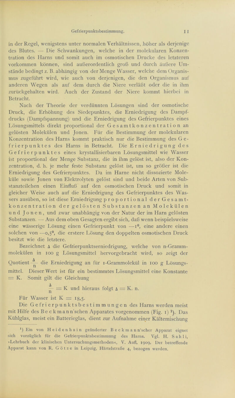 in der Regel, wenigstens unter normalen Verhältnissen, höher als derjenige des Blutes. — Die Schwankungen, welche in der molekularen Konzen- tration des Harns und somit auch im osmotischen Drucke des letzteren Vorkommen können, sind außerordentlich groß und durch äußere Um- stände bedingt z. B. abhängig von der Menge Wasser, welche dem Organis- mus zugeführt wird, wie auch von derjenigen, die den Organismus auf anderen Wegen als auf dem durch die Niere verläßt oder die in ihm zurückgehalten wird. Auch der Zustand der Niere kommt hierbei in Betracht. Nach der Theorie der verdünnten Lösungen sind der osmotische Druck, die Erhöhung des Siedepunktes, die Erniedrigung des Dampf- drucks (Dampfspannung) und die Erniedrigung des Gefrierpunktes eines Lösungsmittels direkt proportional der Gesamtkonzentration an gelösten Molekülen und Jonen. Für die Bestimmung der molekularen Konzentration des Llarns kommt praktisch nur die Bestimmung des Ge- frierpunktes des Harns in Betracht. Die Erniedrigung des Gefrierpunktes eines krystallisierbaren Lösungsmittel wie Wasser ist proportional der Menge Substanz, die in ihm gelöst ist, also der Kon- zentration, d. h. je mehr feste Substanz gelöst ist, um so größer ist die Erniedrigung des Gefrierpunktes. Da im Harne nicht dissozierte Mole- küle sowie Jonen von Elektrolyten gelöst sind und beide Arten von Sub- stanzteilchen einen Einfluß auf den osmotischen Druck und somit in gleicher Weise auch auf die Erniedrigung des Gefrierpunktes des Was- sers ausüben, so ist diese Erniedrigung proportional derGesamt- konzentration der gelösten Substanzen an Molekülen und Jonen, und zwar unabhängig von der Natur der im Harn gelösten Substanzen. —- Aus dem oben Gesagten ergibt sich, daß wenn beispielsweise eine wässerige Lösung einen Gefrierpunkt von —1°, eine andere einen solchen von —o,5°, die erstere Lösung den doppelten osmotischen Druck besitzt wie die letztere. Bezeichnet A die Gefrierpunktserniedrigung, welche von n-Gramm- molekülen in ioo g Lösungsmittel hervorgebracht wird, so zeigt der Quotient-^- die Erniedrigung an für i-Grammolekül in ioo g Lösungs- mittel. Dieser Wert ist für ein bestimmtes Lösungsmittel eine Konstante =: K. Somit gilt die Gleichung A — = K und hieraus folgt A = K. n. n ö Für Wasser ist K = 13,5. Die Gefrierpunktsbestimmunge n des Harns werden meist mit Hilfe des Be ckmann’schen Apparates vorgenommen (Fig. 1) 1). Das Kühlglas, meist ein Batterieglas, dient zur Aufnahme einer Kältemischung *) Ein von Heidenhain geänderter B e c k m a n n’scher Apparat eignet sich vorzüglich für die Gefrierpunktsbestimmung des Harns. Vgl. H. Sahli, »Lehrbuch der klinischen Untersuchungsmethoden«, V. Aufl. 1909. Der betreffende