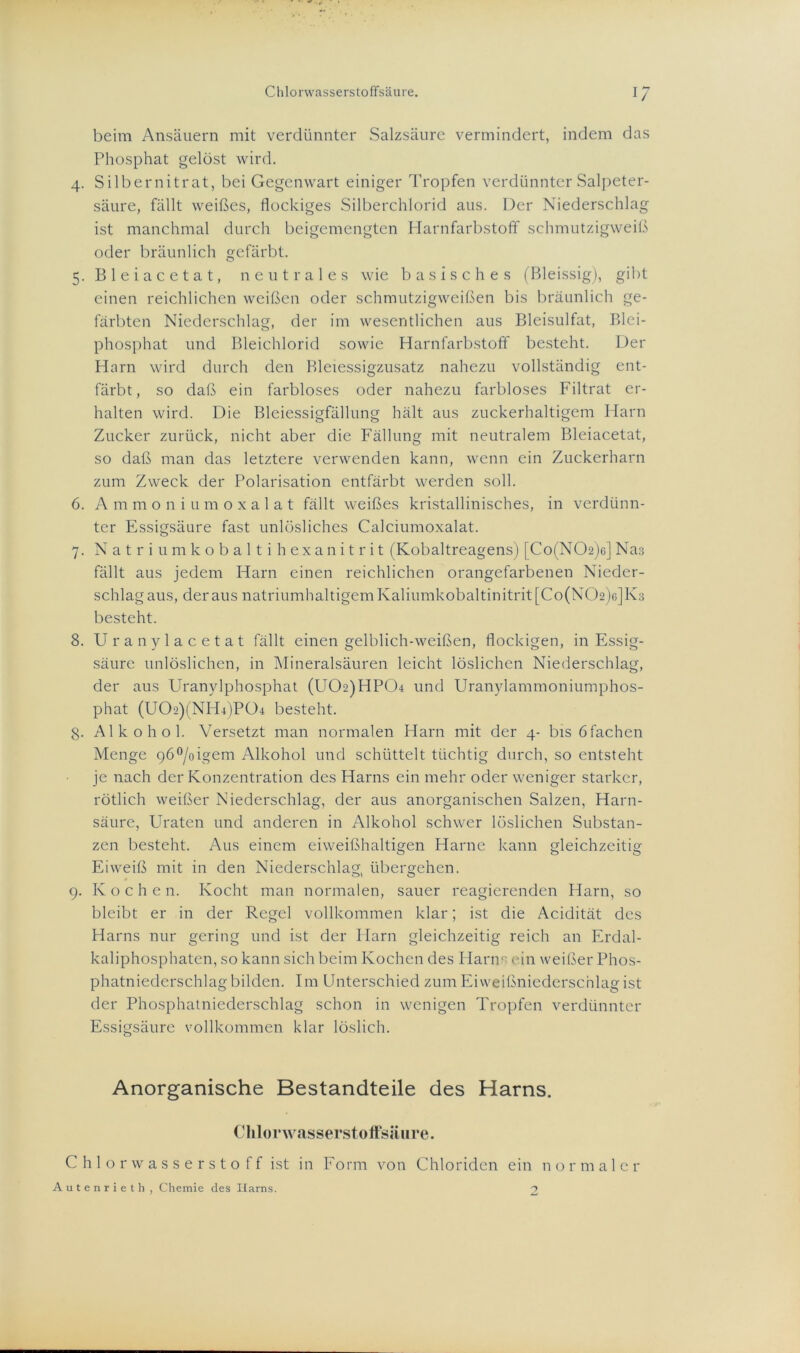 beim Ansäuern mit verdünnter Salzsäure vermindert, indem das Phosphat gelöst wird. 4. Silbernitrat, bei Gegenwart einiger Tropfen verdünnter Salpeter- säure, fällt weißes, flockiges Silberchlorid aus. Der Niederschlag ist manchmal durch beigemengten Harnfarbstoff schmutzigweiß oder bräunlich gefärbt. 5. Bleiacetat, neutrales wie basisches (Bleissig), gibt einen reichlichen weißen oder schmutzigweißen bis bräunlich ge- färbten Niederschlag, der im wesentlichen aus Bleisulfat, Blei- phosphat und Bleichlorid sowie Harnfarbstoff besteht. Der Harn wird durch den Bleiessigzusatz nahezu vollständig ent- färbt, so daß ein farbloses oder nahezu farbloses Filtrat er- halten wird. Die Bleiessigfällung hält aus zuckerhaltigem Harn Zucker zurück, nicht aber die Fällung mit neutralem Bleiacetat, so daß man das letztere verwenden kann, wenn ein Zuckerharn zum Zweck der Polarisation entfärbt werden soll. 6. Ammonium oxalat fällt weißes kristallinisches, in verdünn- ter Essigsäure fast unlösliches Calciumoxalat. 7. Natriumkobaltihexanitrit (Kobaltreagens) [Co(N02)cJ Na3 fällt aus jedem Harn einen reichlichen orangefarbenen Nieder- schlag aus, der aus natriumhaltigem Kaliumkobaltinitrit[Co(N02)6]K3 besteht. 8. Uranylacetat fällt einen gelblich-weißen, flockigen, in Essig- säure unlöslichen, in Mineralsäuren leicht löslichen Niederschlag, der aus Uranylphosphat (UCUjHPCU und Uranylammoniumphos- phat (U02)(NH4)PÜ4 besteht. 3. Alkohol. Versetzt man normalen Harn mit der 4- bis 6fachen Menge 96°/oigem Alkohol und schüttelt tüchtig durch, so entsteht je nach der Konzentration des Harns ein mehr oder weniger starker, rötlich weißer Niederschlag, der aus anorganischen Salzen, Harn- säure, Uraten und anderen in Alkohol schwer löslichen Substan- zen besteht. Aus einem eiweißhaltigen Harne kann gleichzeitig Eiweiß mit in den Niederschlag, übergehen. 9. Koche n. Kocht man normalen, sauer reagierenden Harn, so bleibt er in der Regel vollkommen klar; ist die Acidität des Harns nur gering und ist der Harn gleichzeitig reich an Erdal- kaliphosphaten, so kann sich beim Kochen des Harns ein weißer Phos- phatniederschlag bilden. Im Unterschied zum Eiweißniederschlag ist der Phosphatniederschlag schon in wenigen Tropfen verdünnter Essigsäure vollkommen klar löslich. Anorganische Bestandteile des Harns. Chlorwasserstoffsälire. Chlorwasserstoff ist in Form von Chloriden ein normaler Autenrieth , Chemie des Harns. 2