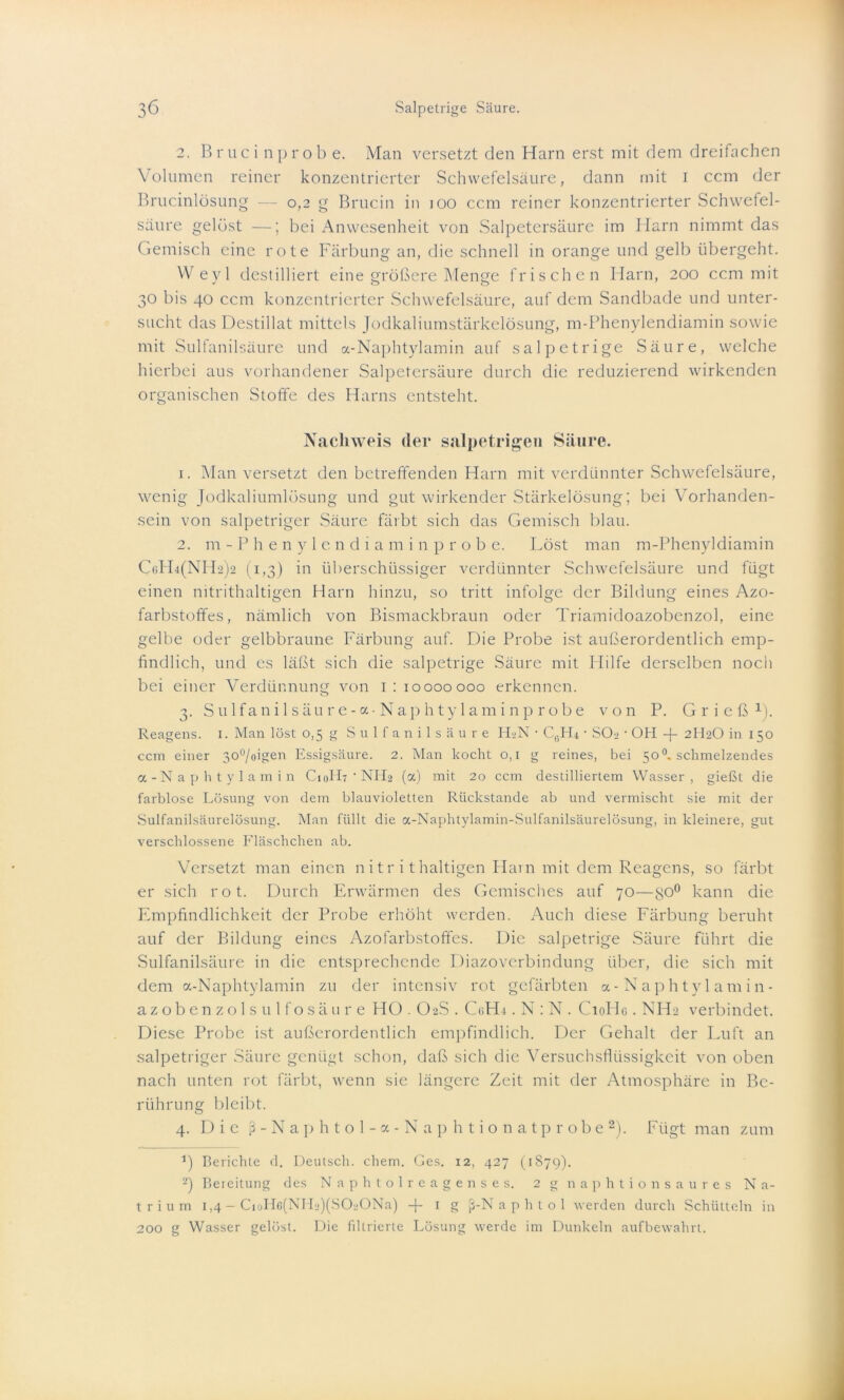 2. Bruc inprobe. Man versetzt den Harn erst mit dem dreifachen Volumen reiner konzentrierter Schwefelsäure, dann mit i ccm der Brucinlösung — 0,2 g Brucin in 100 ccm reiner konzentrierter Schwefel- säure gelöst —; bei Anwesenheit von Salpetersäure im Harn nimmt das Gemisch eine rote Färbung an, die schnell in orange und gelb übergeht. Weyl destilliert eine größere Menge frischen Harn, 200 ccm mit 30 bis 40 ccm konzentrierter Schwefelsäure, auf dem Sandbade und unter- sucht das Destillat mittels Jodkaliumstärkelösung, m-Phenylendiamin sowie mit Sulfanilsäure und a-Naphtylamin auf salpetrige Säure, welche hierbei aus vorhandener Salpetersäure durch die reduzierend wirkenden organischen Stoffe des Harns entsteht. Nachweis der salpetrigen Säure. 1. Man versetzt den betreffenden Harn mit verdünnter Schwefelsäure, wenig Jodkaliumlösung und gut wirkender Stärkelösung; bei Vorhanden- sein von salpetriger Säure färbt sich das Gemisch blau. 2. m-Phenylendiamin probe. Löst man m-Phenyldiamin C6H4(NH2)2 (1,3) in überschüssiger verdünnter Schwefelsäure und fügt einen nitrithaltigen Harn hinzu, so tritt infolge der Bildung eines Azo- farbstoffes, nämlich von Bismackbraun oder Triamidoazobenzol, eine gelbe oder gelbbraune Färbung auf. Die Probe ist außerordentlich emp- findlich, und es läßt sich die salpetrige Säure mit Hilfe derselben noch bei einer Verdünnung von 1: 10000000 erkennen. 3. Sulfanilsäure-a-Naphtylaminprobe von P. Grieß1 2). Reagens. 1. Man löst 0,5 g Sulfanilsäure HaN • CßH4 • SOa ■ OH -f 2H2O in 150 ccm einer 300/oigen Essigsäure. 2. Man kocht 0,1 g reines, bei 50°. schmelzendes a-Naphtylamin C10H7 • NH2 (a) mit 20 ccm destilliertem Wasser, gießt die farblose Lösung von dem blauvioletten Rückstände ab und vermischt sie mit der Sulfanilsäurelösung. Man füllt die a-Naphtylamin-Sulfanilsäurelösung, in kleinere, gut verschlossene Fläschchen ab. Versetzt man einen nitr i thaltigen Harn mit dem Reagens, so färbt er sich rot. Durch Erwärmen des Gemisches auf 70—go° kann die Empfindlichkeit der Probe erhöht werden. Auch diese Färbung beruht auf der Bildung eines Azofarbstoffes. Die salpetrige Säure führt die Sulfanilsäure in die entsprechende Diazoverbindung über, die sich mit dem a-Naphtylamin zu der intensiv rot gefärbten a-Naphtylamin- azobenzolsulfosäure HO . O2S . CaHi. N : N . CioHe. NH2 verbindet. Diese Probe ist außerordentlich empfindlich. Der Gehalt der Luft an salpetriger Säure genügt schon, daß sich die Versuchsflüssigkeit von oben nach unten rot färbt, wenn sie längere Zeit mit der Atmosphäre in Be- rührung bleibt. 4. Die ß-Naphtol-a-Naphtionatprobe2). Fügt man zum 1) Berichte d. Deutsch, ehern. Ges. 12, 427 (1879). 2) Bereitung des Naphtolreagenses. 2 g naphtion saures Na- trium 1,4 - CioIl6(NH‘d(S020Na) -f- 1 g ß-N a p h t 0 1 werden durch Schütteln in 200 g Wasser gelöst. Die filtrierte Lösung werde im Dunkeln aufbewahrt.