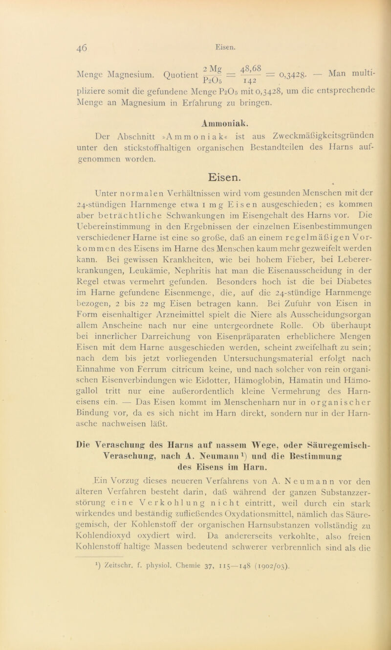 Menge Magnesium. Quotient = ——- = 0,342g. — Man multi- c P2O5 142 pliziere somit die gefundene Menge P2O5 mit 0,3428, um die entsprechende Menge an Magnesium in Erfahrung zu bringen. Ammoniak. Der Abschnitt »Ammoniak« ist aus Zweckmäßigkeitsgründen unter den stickstoffhaltigen organischen Bestandteilen des Harns auf- genommen worden. Eisen. Unter normalen Verhältnissen wird vom gesunden Menschen mit der 24-stündigen Harnmenge etwa 1 mg Eisen ausgeschieden; es kommen aber beträchtliche Schwankungen im Eisengehalt des Harns vor. Die Uebereinstimmung in den Ergebnissen der einzelnen Eisenbestimmungen verschiedener Harne ist eine so große, daß an einem regelmäßigen Vor- kommen des Eisens im Harne des Menschen kaum mehr gezweifelt werden kann. Bei gewissen Krankheiten, wie bei hohem Fieber, bei Leberer- krankungen, Leukämie, Nephritis hat man die Eisenausscheidung in der Regel etwas vermehrt gefunden. Besonders hoch ist die bei Diabetes im Harne gefundene Eisenmenge, die, auf die 24-stündige Harnmenge bezogen, 2 bis 22 mg Eisen betragen kann. Bei Zufuhr von Eisen in Form eisenhaltiger Arzneimittel spielt die Niere als Ausscheidungsorgan allem Anscheine nach nur eine untergeordnete Rolle. Ob überhaupt bei innerlicher Darreichung von Eisenpräparaten erheblichere Mengen Eisen mit dem Harne ausgeschieden werden, scheint zweifelhaft zu sein; nach dem bis jetzt vorliegenden Untersuchungsmaterial erfolgt nach Einnahme von Ferrum citricum keine, und nach solcher von rein organi- schen Eisenverbindungen wie Eidotter, Hämoglobin, Hämatin und Hämo- gallol tritt nur eine außerordentlich kleine Vermehrung des Harn- eisens ein. — Das Eisen kommt im Menschenharn nur in organischer Bindung vor, da es sich nicht im Harn direkt, sondern nur in der Harn- asche nachweisen läßt. Die Veraschung des Harns auf nassem Wege, oder Säuregemisch- Veraschung, nach A. Neumann1) und die Bestimmung des Eisens im Harn. Ein Vorzug dieses neueren Verfahrens von A. Neu mann vor den älteren Verfahren besteht darin, daß während der ganzen Substanzzer- störung eine Verkohlung nicht eintritt, weil durch ein stark wirkendes und beständig zufließendes Oxydationsmittel, nämlich das Säure- gemisch, der Kohlenstoff der organischen Harnsubstanzen vollständig zu Kohlendioxyd oxydiert wird. Da andererseits verkohlte, also freien Kohlenstoff haltige Massen bedeutend schwerer verbrennlich sind als die *) Zeitschr. f. physioh Chemie 37, 115—148 (1902/03).