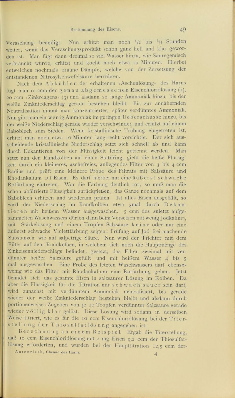 Veraschung beendigt. Nun erhitzt man noch V2 bis 3/4 Stunden weiter, wenn das Veraschungsprodukt schon ganz hell und klar gewor- den ist. Man fügt dann dreimal so viel Wasser hinzu, wie Säuregemisoh verbraucht wurde, erhitzt und kocht noch etwa 10 Minuten. Hierbei entweichen nochmals braune Dämpfe, welche von der Zersetzung der entstandenen Nitrosylschwefelsäure herrühren. Nach dem Ab kühlen der erhaltenen »Aschenlösung« des Harns fügt man 10 ccm der genau abgemessenen Eisenchloridlösung (1), 20 ccm »Zinkreagens« (3) und alsdann so lange Ammoniak hinzu, bis der weiße Zinkniederschlag gerade bestehen bleibt. Bis zur annähernden Neutralisation nimmt man konzentriertes, später verdünntes Ammoniak. Nun gibt man ein wenig Ammoniak im geringen Ueberschusse hinzu, bis der weiße Niederschlag gerade wieder verschwindet, und erhitzt auf einem Baboblech zum Sieden. Wenn kristallinische Trübung eingetreten ist, erhitzt man noch, etwa 10 Minuten lang recht vorsichtig. Der sich aus- scheidende kristallinische Niederschlag setzt sich schnell ab und kann durch Dekantieren von der Flüssigkeit leicht getrennt werden. Man setzt nun den Rundkolben auf einen Statifring, gießt die heiße Flüssig- keit durch ein kleineres, aschefreies, anliegendes Filter von 3 bis 4 ccm Radius und prüft eine kleinere Probe des Filtrats mit Salzsäure und Rhodankalium auf Eisen. Es darf hierbei nur eine äußerst schwache Rotfärbung eintreten. War die Färbung deutlich rot, so muß man die schon abfiltrierte Flüssigkeit zurückgießen, das Ganze nochmals auf dem Baboblech erhitzen und wiederum prüfen. Ist alles Eisen ausgefällt, so wird der Niederschlag im Rundkolben etwa 3mal durch Dekan- tieren mit heißem Wasser ausgewaschen. 5 ccm des zuletzt aufge- sammelten Waschwassers dürfen dann beim Versetzen mit wenig Jodkaliun, mit Stärkelösung und einem Tropfen Salzsäure keine oder nur eine äußerst schwache Violettfärbung zeigen: Prüfung auf Jod frei machende Substanzen wie auf salpetrige Säure. Nun wird der Trichter mit dem Filter auf dem Rundkolben, in welchem sich noch die Idauptmenge des Zinkeisenniederschlags befindet, gesetzt, das Filter zweimal mit ver- dünnter heißer Salzsäure gefüllt und mit heißem Wasser 4 bis 5 mal ausgewaschen. Eine Probe des letzten Waschwassers darf ebenso- wenig wie das Filter mit Rhodankalium eine Rotfärbung geben. Jetzt befindet sich das gesamte Eisen in salzsaurer Lösung im Kolben. Da aber die Flüssigkeit für die Titration nur schwach sauer sein darf, wird zunächst mit verdünntem Ammoniak neutralisiert, bis gerade wieder der weiße Zinkniederschlag bestehen bleibt und alsdann durch portionenweises Zugeben von je 10 Tropfen verdünnter Salzsäure gerade wieder völlig klar gelöst. Diese Lösung wird sodann in derselben Weise titriert, wie es für die 10 ccm Eisenchloridlösung beiderTiter- Stellung der Thiosulfatlösung angegeben ist. Berechnung an einem Beispiel. Ergab die Titerstellung, daß 10 ccm Eisenchloridlösung mit 2 mg Eisen 9,2 ccm der Thiosulfat- lösung erforderten, und wurden bei der Haupttitration 12,5 ccm der- Autenrieth, Chemie des Harns. ,<