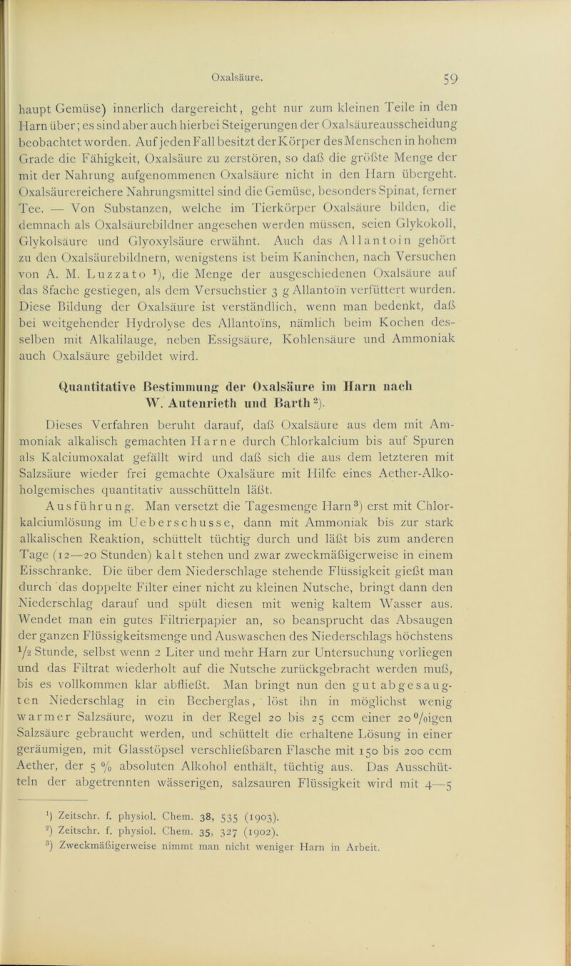haupt Gemüse) innerlich dargereicht, geht nur zum kleinen Teile in den Harn über; es sind aber auch hierbei Steigerungen der Oxalsäureausscheidung beobachtet worden. Auf jeden Fall besitzt der Körper des Menschen in hohem Grade die Fähigkeit, Oxalsäure zu zerstören, so daß die größte Menge der mit der Nahrung aufgenommenen Oxalsäure nicht in den Harn übergeht. Oxalsäurereichere Nahrungsmittel sind die Gemüse, besonders Spinat, ferner Tee. — Von Substanzen, welche im Tierkörper Oxalsäure bilden, die demnach als Oxalsäurebildner angesehen werden müssen, seien Glykokoll, Glykolsäure und Glyoxylsäure erwähnt. Auch das Allantoin gehört zu den Oxalsäurebildnern, wenigstens ist beim Kaninchen, nach Versuchen von A. M. Luzzato 1), die Menge der ausgeschiedenen Oxalsäure auf das Sfache gestiegen, als dem Versuchstier 3 g Allantoin verfüttert wurden. Diese Bildung der Oxalsäure ist verständlich, wenn man bedenkt, daß bei weitgehender Hydrolyse des Allantoins, nämlich beim Kochen des- selben mit Alkalilauge, neben Essigsäure, Kohlensäure und Ammoniak auch Oxalsäure gebildet wird. Quantitative Bestimmung der Oxalsäure im Harn nach W. Autenrieth und Barth2). Dieses Verfahren beruht darauf, daß Oxalsäure aus dem mit Am- moniak alkalisch gemachten I I a r n e durch Chlorkalcium bis auf Spuren als Kalciumoxalat gefällt wird und daß sich die aus dem letzteren mit Salzsäure wieder frei gemachte Oxalsäure mit Hilfe eines Aether-Alko- holgemisches quantitativ ausschütteln läßt. Ausführung. Man versetzt die Tagesmenge Harn3) erst mit Chlor- kalciumlösung im Ueberschusse, dann mit Ammoniak bis zur stark alkalischen Reaktion, schüttelt tüchtig durch und läßt bis zum anderen Tage (12—20 Stunden) kalt stehen und zwar zweckmäßigerweise in einem Eisschranke. Die über dem Niederschlage stehende Flüssigkeit gießt man durch das doppelte Filter einer nicht zu kleinen Nutsche, bringt dann den Niederschlag darauf und spült diesen mit wenig kaltem Wasser aus. Wendet man ein gutes Filtrierpapier an, so beansprucht das Absaugen der ganzen Flüssigkeitsmenge und Auswaschen des Niederschlags höchstens 1/-2 Stunde, selbst wenn 2 Liter und mehr Harn zur Untersuchung vorliegen und das Filtrat wiederholt auf die Nutsche zurückgebracht werden muß, bis es vollkommen klar abfließt. Man bringt nun den gut ab gesaug- ten Niederschlag in ein Becberglas, löst ihn in möglichst wenig warmer Salzsäure, wozu in der Regel 20 bis 25 ccm einer 2o°/oigen Salzsäure gebraucht werden, und schüttelt die erhaltene Lösung in einer geräumigen, mit Glasstöpsel verschließbaren Flasche mit 150 bis 200 ccm Aether, der 5 °/0 absoluten Alkohol enthält, tüchtig aus. Das Ausschüt- teln der abgetrennten wässerigen, salzsauren Flüssigkeit wird mit 4—5 fl Zeitschr. f. physiol. Chem. 38, 535 (1903). 2) Zeitschr. f. physiol. Chem. 35, 327 (1902). 3) Zweckmäßigerweise nimmt man nicht weniger Harn in Arbeit.