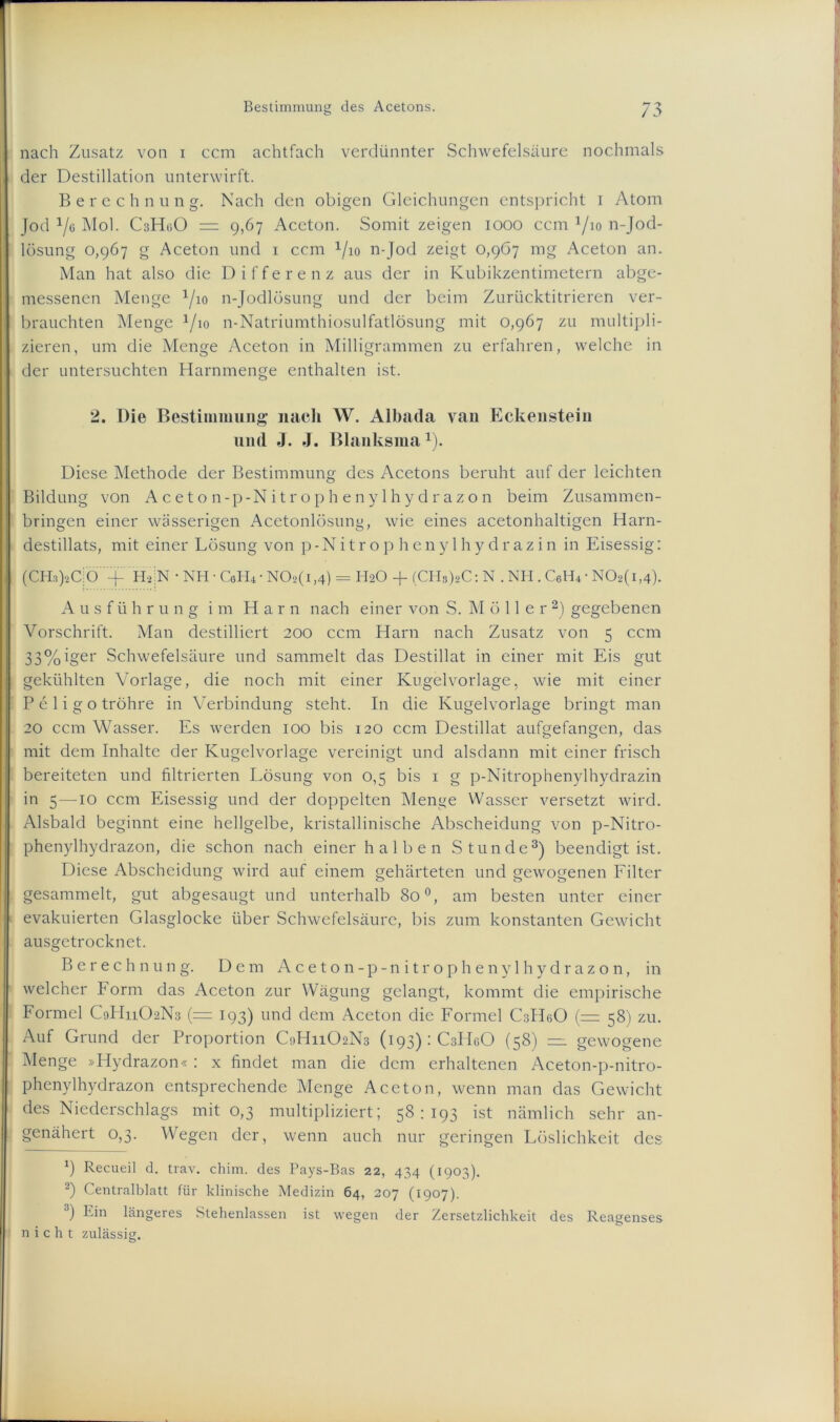 nach Zusatz von i ccm achtfach verdünnter Schwefelsäure nochmals der Destillation unterwirft. Berechnung. Nach den obigen Gleichungen entspricht i Atom Jod 1/q Mol. C3H0O = 9,67 Aceton. Somit zeigen 1000 ccm 1/io n-Jod- lösung 0,967 g Aceton und 1 ccm Vio n-Jod zeigt 0,967 mg Aceton an. Man hat also die Differenz aus der in Kubikzentimetern abge- messenen Menge l/io n-Jodlösung und der beim Zurücktitrieren ver- brauchten Menge 1/io n-Natriumthiosulfatlösung mit 0,967 zu multipli- zieren, um die Menge Aceton in Milligrammen zu erfahren, welche in der untersuchten Harnmenge enthalten ist. 2. Die Bestimmung nach W. Albada van Eckenstein und J. J. Blanksma1). Diese Methode der Bestimmung des Acetons beruht auf der leichten Bildung von Aceton-p-Nitrophenylhydrazon beim Zusammen- bringen einer wässerigen Acetonlösung, wie eines acetonhaltigen Harn- destillats, mit einer Lösung von p-Nitrop heny 1 hy drazin in Eisessig: (CH8)*C|Ö+ 'HaiN • NH ■ CeH* ■ NOb(i,4) = H2O + (CHs)sC: N . NH . C6H4 • N02(i,4). Ausführung im Harn nach einer von S. Möller 2) gegebenen Vorschrift. Man destilliert 200 ccm Harn nach Zusatz von 5 ccm 33%iger Schwefelsäure und sammelt das Destillat in einer mit Eis gut gekühlten Vorlage, die noch mit einer Kugelvorlage, wie mit einer P e 1 i g o tröhre in Verbindung steht. In die Kugelvorlage bringt man 20 ccm Wasser. Es werden 100 bis 120 ccm Destillat aufgefangen, das mit dem Inhalte der Kugelvorlage vereinigt und alsdann mit einer frisch bereiteten und filtrierten Lösung von 0,5 bis 1 g p-Nitrophenylhydrazin in 5 —10 ccm Eisessig und der doppelten Menge Wasser versetzt wird. Alsbald beginnt eine hellgelbe, kristallinische Abscheidung von p-Nitro- phenylhydrazon, die schon nach einer halben Stunde3) beendigt ist. Diese Abscheidung wird auf einem gehärteten und gewogenen Filter gesammelt, gut abgesaugt und unterhalb 80 °, am besten unter einer evakuierten Glasglocke über Schwefelsäure, bis zum konstanten Gewicht ausgetrocknet. Berechnung. Dem Aceton-p-nitrophenylhydrazon, in welcher Form das Aceton zur Wägung gelangt, kommt die empirische Formel C9H11O2N3 (= 193) und dem Aceton die Formel CsIIeO (= 58) zu. Auf Grund der Proportion C9H11O2N3 (193): CsIIgO (58) =1 gewogene Menge »Hydrazon« : x findet man die dem erhaltenen Aceton-p-nitro- phenylhydrazon entsprechende Menge Aceton, wenn man das Gewicht des Niederschlags mit 0,3 multipliziert; 58:193 ist nämlich sehr an- genähert 0,3. Wegen der, wenn auch nur geringen Löslichkeit des b Recueil d. trav. chim. des Pays-Bas 22, 434 (1903). 2) Centralblatt für klinische Medizin 64, 207 (1907). •!) Ein längeres Stehenlassen ist wegen der Zersetzlichkeit des Reagenses nicht zulässig.